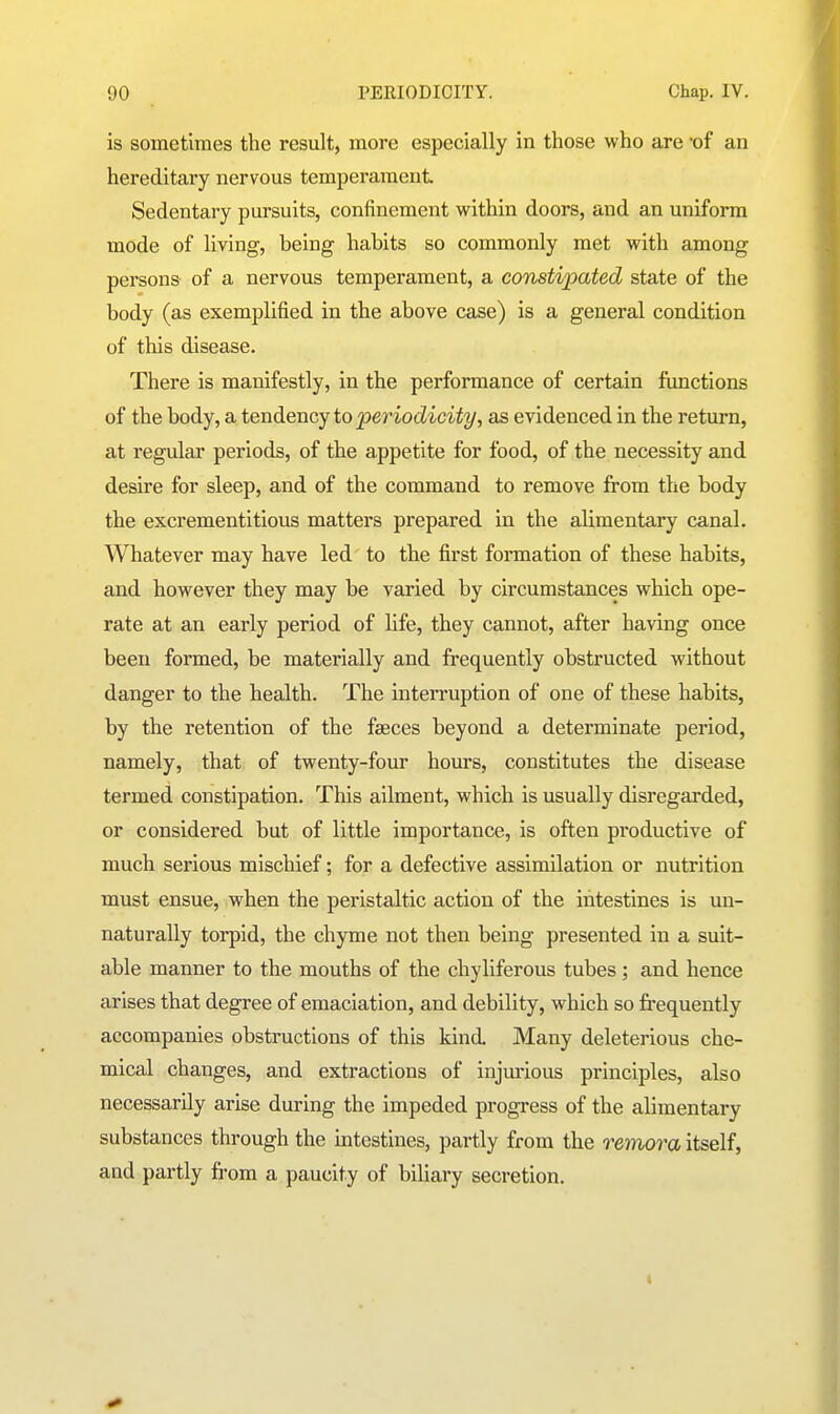 is sometimes the result, more especially in those who are -of an hereditary nervous temperament Sedentary pursuits, confinement within doors, and an uniform mode of living, being habits so commonly met with among persons of a nervous temperament, a constipated state of the body (as exemplified in the above case) is a general condition of this disease. There is manifestly, in the performance of certain functions of the body, a tendency to periodicity, as evidenced in the return, at regular periods, of the appetite for food, of the necessity and desire for sleep, and of the command to remove from the body the excrementitious matters prepared in the alimentary canal. Whatever may have led to the first formation of these habits, and however they may be varied by circumstances which ope- rate at an early period of life, they cannot, after having once been formed, be materially and frequently obstructed without danger to the health. The interruption of one of these habits, by the retention of the faeces beyond a determinate period, namely, that of twenty-four hours, constitutes the disease termed constipation. This ailment, which is usually disregarded, or considered but of little importance, is often productive of much serious mischief; for a defective assimilation or nutrition must ensue, when the peristaltic action of the intestines is un- naturally torpid, the chyme not then being presented in a suit- able manner to the mouths of the chyliferous tubes ; and hence arises that degree of emaciation, and debility, which so frequently accompanies obstructions of this kind Many deleterious che- mical changes, and extractions of injurious principles, also necessarily arise during the impeded progress of the alimentary substances through the intestines, partly from the reinora itself, and partly from a paucity of biliary secretion.