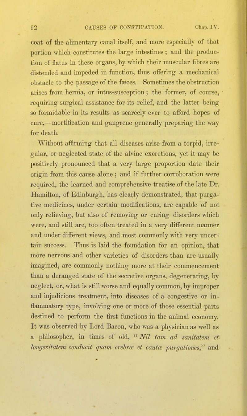 coat of the alimentary canal itself, and more especially of that portion which constitutes the large intestines ; and the produc- tion of flatus in these organs, by which their muscular fibres are distended and impeded in function, thus ofiering a mechanical obstacle to the passage of the faeces. Sometimes the obstruction arises from hernia, or intus-susception; the former, of course, requiring surgical assistance for its relief, and the latter being so formidable in its results as scarcely ever to afibrd hopes of cure,—mortification and gangrene generally preparing the way for death. Without afiirming that all diseases arise from a torpid, irre- gular, or neglected state of the alvine excretions, yet it may be positively pronounced that a very large proportion date their origin from this cause alone ; and if further corroboration were required, the learned and comprehensive treatise of the late Dr. Hamilton, of Edinburgh, has clearly demonstrated, that purga- tive medicines, under certain modifications, are capable of not only relieving, but also of removing or curing disorders which were, and still are, too often treated in a very diflterent manner and under different views, and most commonly with very uncer- tain success. Thus is laid the foundation for an opinion, that more nervous and other varieties of disorders than are usually imagined, are commonly nothing more at their commencement than a deranged state of the secretive organs, degenerating, by neglect, or, what is still worse and equally common, by improper and injudicious treatment, into diseases of a congestive or in- flammatory type, involving one or more of those essential parts destined to perform the first functions in the animal economy. It was observed by Lord Bacon, who was a physician as well as a philosopher, in times of old, iWZ tarn ad sanitatem et longevitatem conducit quam crebrce et cautce purgationes,^^ and