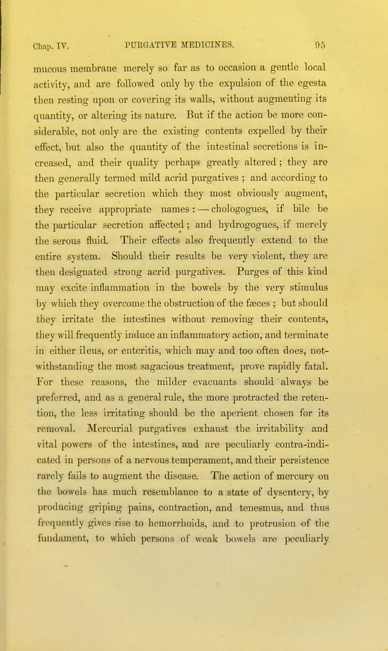mucous membrane merely so far as to occasion a gentle local activity, and are followed only by the expulsion of the egesta then resting upon or covering its walls, without augmenting its quantity, or altering its nature. But if the action be more con- siderable, not only are the existing contents expelled by their effect, but also the quantity of the intestinal secretions is in- creased, and their quality perhaps greatly altered; they are then generally termed mild acrid purgatives ; and according to the particular secretion which they most obviously augment, they receive appropriate names : — chologogues, if bile be the particular secretion affected; and hydrogogues, if merely the serous fluid. Their effects also frequently extend to the entire system. Should their results be very violent, they are then designated strong acrid purgatives. Purges of this kind may excite inflammation in the bowels by the very stimulus by which they overcome the obstruction of the faeces ; but should they irritate the intestines without removing their contents, they will frequently induce an inflammatory action, and terminate in either ileus, or enteritis, which may and too often does, not- withstanding the most sagacious treatment, prove rapidly fatal. For these reasons, the milder evacuants should always be preferred, and as a general rule, the more protracted the reten- tion, the less irritating should be the aperient chosen for its removal. Mercurial purgatives exhaust the irritability and vital powers of the intestines, and are peculiarly contra-indi- cated in persons of a nervous temperament, and their persistence rarely fails to augment the disease. The action of mercury on the bowels has much resemblance to a state of dysentery, by producing griping pains, contraction, and tenesmus, and thus frequently gives rise to hemorrhoids, and to protrusion of the fundament, to which persons of weak bowels are peculiarly