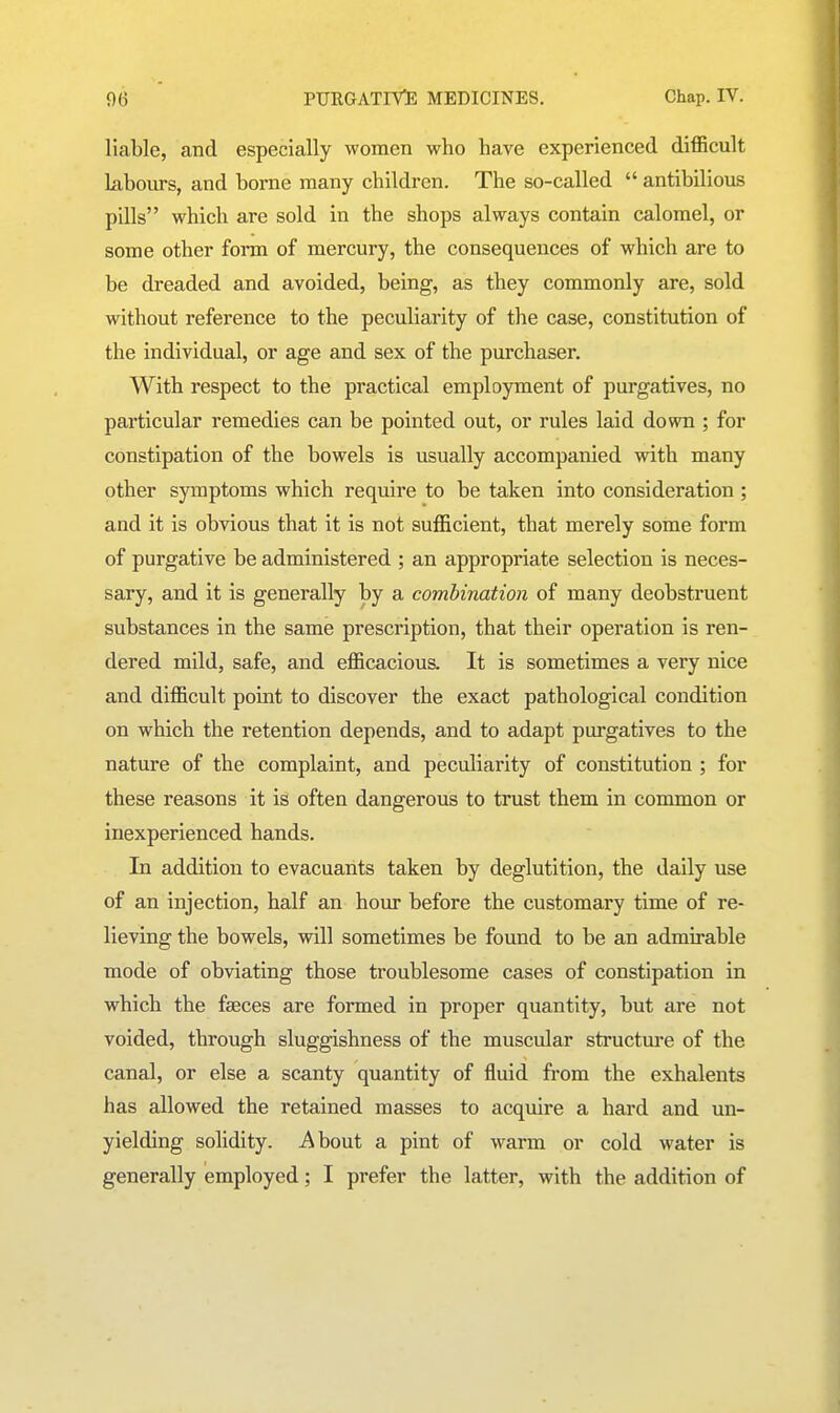 liable, and especially women who have experienced difficult labours, and borne many children. The so-called  antibilious pills which are sold in the shops always contain calomel, or some other form of mercury, the consequences of which are to be dreaded and avoided, being, as they commonly are, sold without reference to the peculiarity of the case, constitution of the individual, or age and sex of the purchaser. With respect to the practical employment of purgatives, no particular remedies can be pointed out, or rules laid down ; for constipation of the bowels is usually accompanied with many other symptoms which require to be taken into consideration ; and it is obvious that it is not sufficient, that merely some form of purgative be administered ; an appropriate selection is neces- sary, and it is generally by a combination of many deobstruent substances in the same prescription, that their operation is ren- dered mild, safe, and efficacious. It is sometimes a very nice and difficult point to discover the exact pathological condition on which the retention depends, and to adapt purgatives to the nature of the complaint, and peculiarity of constitution ; for these reasons it is often dangerous to trust them in common or inexperienced hands. In addition to evacuants taken by deglutition, the daily use of an injection, half an hour before the customary time of re- lieving the bowels, will sometimes be found to be an admirable mode of obviating those troublesome cases of constipation in which the faeces are formed in proper quantity, but are not voided, through sluggishness of the muscular structure of the canal, or else a scanty quantity of fluid from the exhalents has allowed the retained masses to acquire a hard and un- yielding solidity, i^bout a pint of warm or cold water is generally employed; I prefer the latter, with the addition of