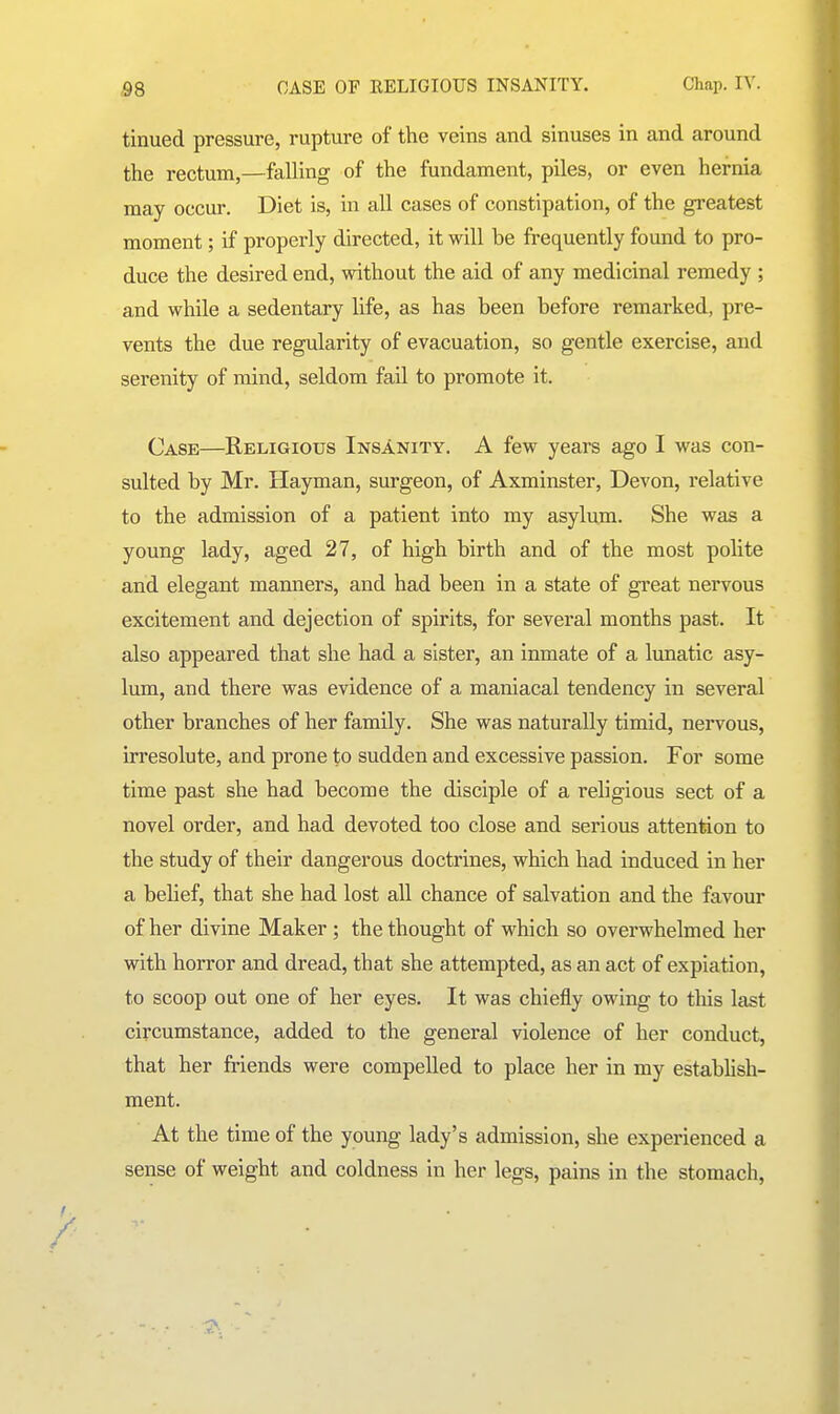 tinued pressure, rupture of the veins and sinuses in and around the rectum,—falling of the fundament, piles, or even hernia may occur. Diet is, in all cases of constipation, of the greatest moment; if properly directed, it will be frequently found to pro- duce the desired end, without the aid of any medicinal remedy ; and while a sedentary life, as has been before remarked, pre- vents the due regularity of evacuation, so gentle exercise, and serenity of mind, seldom fail to promote it. Case—Religious Insanity. A few years ago I was con- sulted by Mr. Hayman, surgeon, of Axminster, Devon, relative to the admission of a patient into my asylum. She was a young lady, aged 27, of high birth and of the most polite and elegant manners, and had been in a state of great nervous excitement and dejection of spirits, for several months past. It also appeared that she had a sister, an inmate of a lunatic asy- lum, and there was evidence of a maniacal tendency in several other branches of her family. She was naturally timid, nervous, irresolute, and prone to sudden and excessive passion. For some time past she had become the disciple of a religious sect of a novel order, and had devoted too close and serious attention to the study of their dangerous doctrines, which had induced in her a belief, that she had lost all chance of salvation and the favour of her divine Maker ; the thought of which so overwhelmed her with horror and dread, that she attempted, as an act of expiation, to scoop out one of her eyes. It was chiefly owing to tliis last circumstance, added to the general violence of her conduct, that her friends were compelled to place her in my establish- ment. At the time of the young lady's admission, she experienced a sense of weight and coldness in her legs, pains in the stomach,