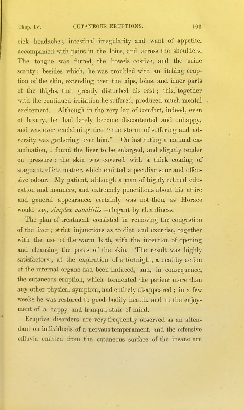 sick headache; intestinal irregularity and want of appetite, accompanied with pains in the loins, and across the shoulders. The tongue was furred, the bowels costive, and the urine scanty; besides which, he was troubled with an itching erup- tion of the skin, extending over the hips, loins, and inner parts of the thighs, that greatly disturbed his rest; this, together with the continued irritation he suffered, produced much mental excitement. Although in the very lap of comfort, indeed, even of luxury, he had lately become discontented and unhappy, and was ever exclaiming that  the storm of suffering and ad- versity was gathering over him. On instituting a manual ex- amination, I found the liver to be enlarged, and slightly tender on pressure : the skin was covered with a thick coating of stagnant, effete matter, which emitted a peculiar sour and offen- sive odour. My patient, although a man of highly refined edu- cation and manners, and extremely punctilious about his attire and general appearance, certainly was not then, as Horace would say, simplex munditiis—elegant by cleanliness. The plan of treatment consisted in removing the congestion of the liver; strict injunctions as to diet and exercise, together with the use of the warm bath, with the intention of opening and cleansing the pores of the skin. The result was highly satisfactory ; at the expiration of a fortnight, a healthy action of the internal organs had been induced, and, in consequence, the cutaneous eruption, which tormented the patient more than any other physical symptom, had entirely disappeared ; in a few weeks he was restored to good bodily health, and to the enjoy- ment of a happy and tranquil state of mind. Eruptive disorders are very frequently observed as an atten- dant on individuals of a nervous temperament, and the offensive effluvia emitted from the cutaneous surface of the insane are