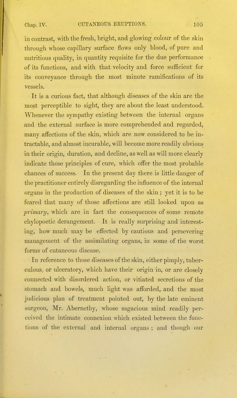 ill contrast, with the fresh, bright, and glowing colour of the skin through whose capillary surface flows only blood, of pure and nutritious quality, in quantity requisite for the due performance of its functions, and with that velocity and force sufficient for its conveyance through the most minute ramifications of its vessels. It is a curious fact, that although diseases of the skin are the mo.st perceptible to sight, they are about the least understood. Whenever the sympathy existing between the internal organs and the external surface is more comprehended and regarded, many afiections of the skin, which are now considered to be in- tractable, and almost incurable, will become more readily obvious in their origin, duration, and decline, as well as will more clearly indicate those principles of cure, which offer the most probable chances of success. In the present day there is little danger of the practitioner entirely disregarding the influence of the internal organs in the production of diseases of the skin ; yet it is to be feared that many of those affections are still looked upon as primary, which are in fact the consequences of some remote chylopoetic derangement. It is really surprising and interest- ing, how much may be effected by cautious and persevering management of the assimilating organs, in some of the worst forms of cutaneous disease. In reference to those diseases of the skin, either pimply, tuber- culous, or ulceratory, which have their origin in, or are closely connected with disordered action, or vitiated secretions of the stomach and bowels, much Mght was afforded, and the most judicious plan of treatment pointed out, by the late eminent surgeon, Mr. Abemethy, whose sagacious mind readily per- ceived the intimate connexion which existed between the func- tions of the external and internal organs ; and though our