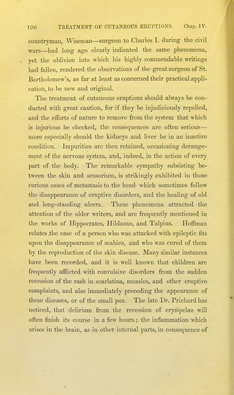 lOG TREATMENT OF CUTANEOUS ERUPTIONS. Chap. IV. countryman, Wiseman—surgeon to Charles I. during the civil wars—had long ago clearly indicated the same phenomena, yet the oblivion into v?hich his highly commendable writings had fallen, rendered the observations of the great surgeon of St. Bartholomew's, as far at least as concerned their practical appli- cation, to be new and original. The treatment of cutaneous eruptions should always be con- ducted with great caution, for if they be injudiciously repelled, and the efforts of nature to remove from the system that which is injurious be checked, the consequences are often serious— more especially should the kidneys and liver be in an inactive condition. Impurities are then retained, occasioning derange- ment of the nervous system, and, indeed, in the action of every part of the body. The remarkable sympathy subsisting be- tween the skin and sensorium, is strikingly exhibited in those curious cases of metastasis to the head which sometimes follow the disappearance of eruptive disorders, and the healing of old and long-standing ulcers. These phenomena attracted the attention of the older writers, and are frequently mentioned in the works of Hippocrates, Hildanus, and Talpius. Hofiman relates .the case of a person who was attacked with epileptic fits upon the disappearance of scabies, and who was cured of them by the reproduction of the skin disease. Many similar instances have been recorded, and it is well known that children are frequently atBicted with convulsive disorders from the sudden recession of the rash in scarlatina, measles, and other eruptive complaints, and also immediately preceding the appearance of these diseases, or of the small pox. The late Dr. Prichard has noticed, that delirium from the recession of erysipelas will often finish its course in a few hours ; the inflammation which arises in the brain, as in other internal pai'ts, in consequence of