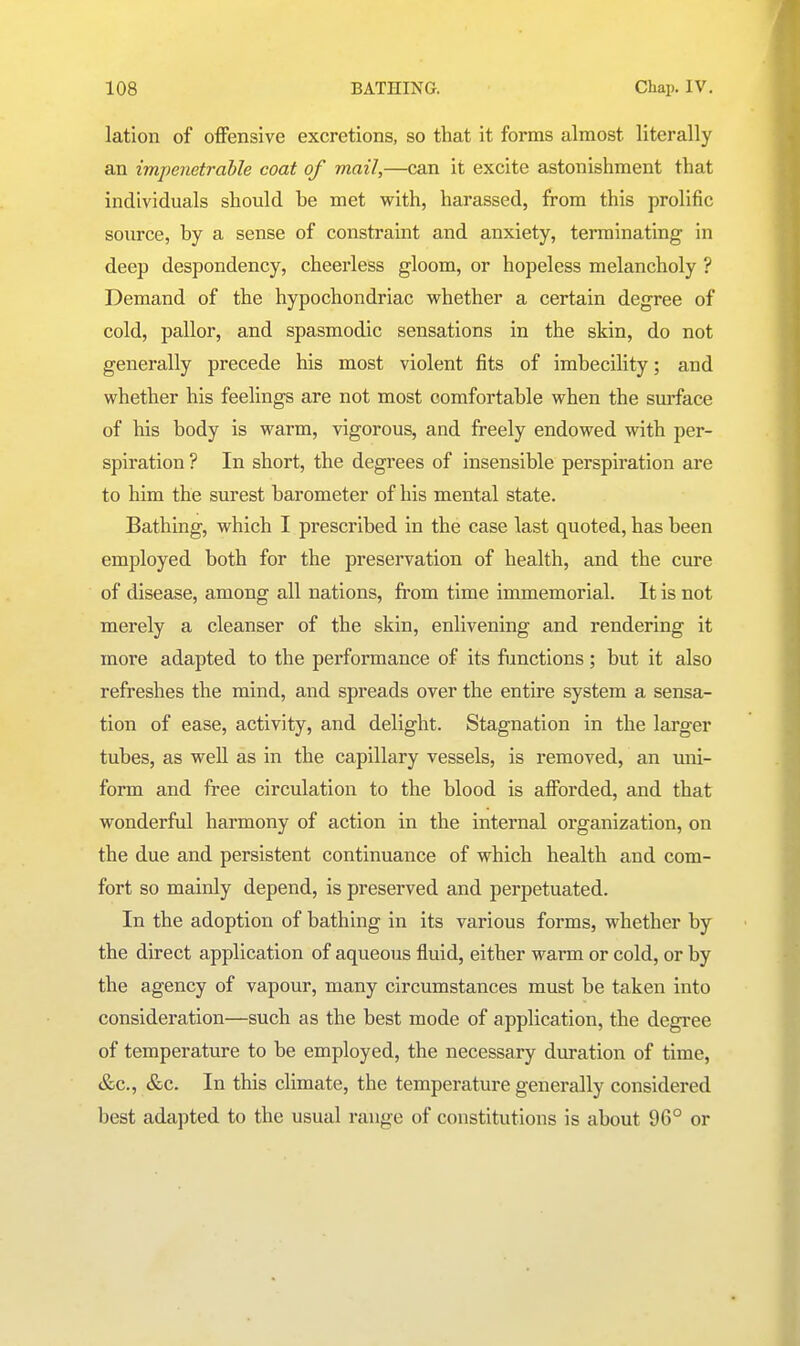 lation of offensive excretions, so that it forms almost literally an impenetrable coat of mail,—can it excite astonishment that individuals should be met with, harassed, from this prolific source, by a sense of constraint and anxiety, terminating in deep despondency, cheerless gloom, or hopeless melancholy ? Demand of the hypochondriac whether a certain degree of cold, pallor, and spasmodic sensations in the skin, do not generally precede his most violent fits of imbecility; and whether his feelings are not most comfortable when the surface of his body is warm, vigorous, and freely endowed with per- spiration ? In short, the degrees of insensible perspiration are to him the surest barometer of his mental state. Bathing, which I prescribed in the case last quoted, has been employed both for the preservation of health, and the cure of disease, among all nations, from time immemorial. It is not merely a cleanser of the skin, enlivening and rendering it more adapted to the performance of its functions; but it also refreshes the mind, and spreads over the entire system a sensa- tion of ease, activity, and delight. Stagnation in the larger tubes, as well as in the capillary vessels, is removed, an uni- form and free circulation to the blood is afforded, and that wonderful harmony of action in the internal organization, on the due and persistent continuance of which health and com- fort so mainly depend, is preserved and perpetuated. In the adoption of bathing in its various forms, whether by the direct application of aqueous fluid, either warm or cold, or by the agency of vapour, many circumstances must be taken into consideration—such as the best mode of application, the degree of temperature to be employed, the necessary duration of time, &c., &c. In this climate, the temperature generally considered best adapted to the usual range of constitutions is about 96° or