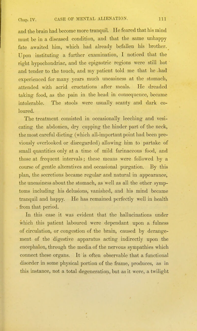 and the brain had become more tranquil. He feared that his mind must be in a diseased condition, and that the same unhappy fate awaited him, which had ah'eady befallen his brother. Upon instituting a further examination, I noticed that the right hypochondriac, and the epigastric regions were still hot and tender to the touch, and my patient told me that he -had experienced for many years much uneasiness at the stomach, attended with acrid eructations after meals. He dreaded taking food, as the pain in the head in consequence, became intolerable. The stools were usually scanty and dark co- loured. The treatment consisted in occasionally leeching and vesi- cating the abdomen, dry cupping the hinder part of the neck, the most careful dieting (which all-important point had been pre- viously overlooked or disregarded) allowing him to partake of small quantities only at a time of mild farinaceous food, and those at fi*equent intervals; these means were followed by a course of gentle alteratives and occasional purgation. By this plan, the secretions became regular and natural in appearance, the uneasiness about the stomach, as well as all the other symp- toms including his delusions, vanished, and his mind became tranquil and happy. He has remained perfectly well in health from that period. In this case it was evident that the hallucinations under which this patient laboured were dependant upon a fulness of circulation, or congestion of the brain, caused by derange- ment of the digestive apparatus acting indirectly upon the encephalon, through the media of the nervous sympathies which connect these organs. It is often observable that a functional disorder in some physical portion of the fi*ame, produces, as in this instance, not a total degeneration, but as it were, a twilight