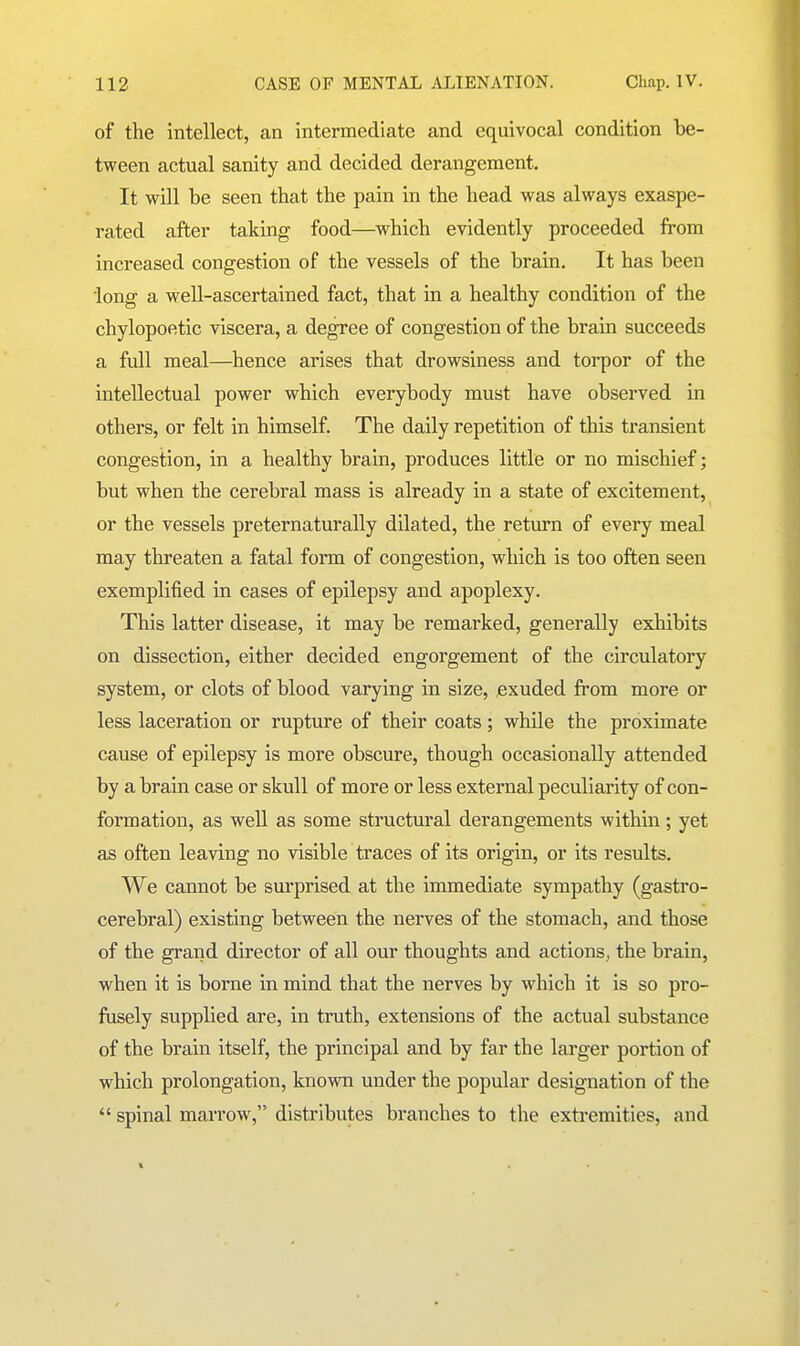 of the intellect, an intermediate and equivocal condition be- tween actual sanity and decided derangement. It will be seen that the pain in the head was always exaspe- rated after taking food—which evidently proceeded from increased congestion of the vessels of the brain. It has been long a well-ascertained fact, that in a healthy condition of the chylopoetic viscera, a degree of congestion of the brain succeeds a full meal—hence arises that drowsiness and torpor of the intellectual power which everybody must have observed in others, or felt in himself. The daily repetition of this transient congestion, in a healthy brain, produces little or no mischief; but when the cerebral mass is already in a state of excitement, or the vessels preternaturally dilated, the return of every meal may threaten a fatal form of congestion, which is too often seen exemplified in cases of epilepsy and apoplexy. This latter disease, it may be remarked, generally exhibits on dissection, either decided engorgement of the circulatoiy system, or clots of blood varying in size, exuded from more or less laceration or rupture of their coats; while the proximate cause of epilepsy is more obscure, though occasionally attended by a brain case or skull of more or less external peculiarity of con- formation, as well as some structural derangements within ; yet as often leaving no visible traces of its origin, or its results. We cannot be surprised at the immediate sympathy (gastro- cerebral) existing between the nerves of the stomach, and those of the grand director of all our thoughts and actions, the brain, when it is borne in mind that the nerves by which it is so pro- fusely supplied are, in truth, extensions of the actual substance of the brain itself, the principal and by far the larger portion of which prolongation, known under the popular designation of the  spinal marrow, distributes branches to the extremities, and