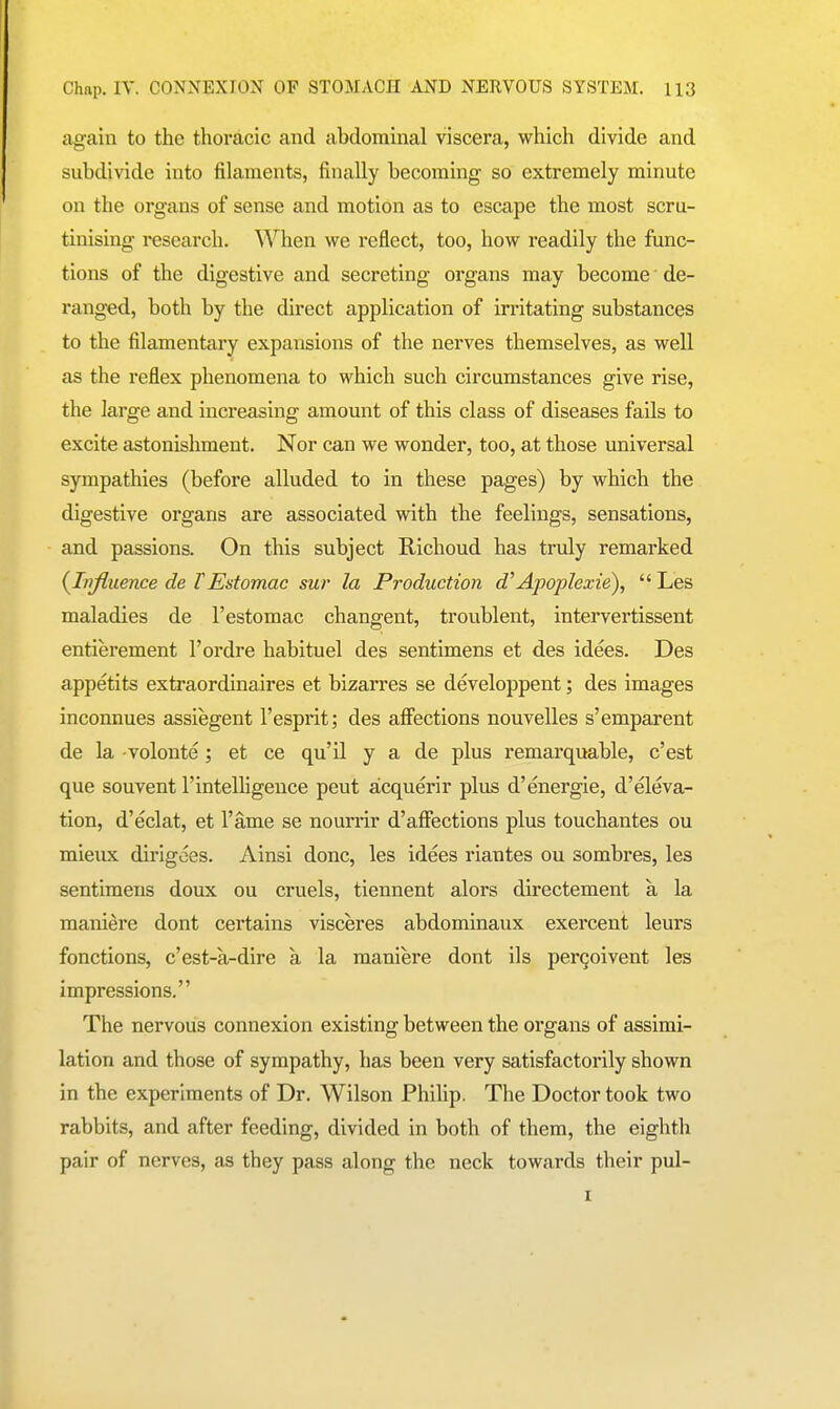 again to the thoracic and abdominal viscera, which divide and subdivide into filaments, finally becoming so extremely minute on the organs of sense and motion as to escape the most scru- tinising research. When we reflect, too, how readily the func- tions of the digestive and secreting organs may become' de- ranged, both by the direct application of irritating substances to the filamentary expansions of the nerves themselves, as well as the reflex phenomena to which such circumstances give rise, the large and increasing amount of this class of diseases fails to excite astonishment. Nor can we wonder, too, at those universal sympathies (before alluded to in these pages) by which the digestive organs are associated with the feelings, sensations, and passions. On this subject Richoud has truly remarked (^Influence de TEstomac sur la Production d^Apoplexie),  Les maladies de I'estomac changent, troublent, intervertissent entierement I'ordre habituel des sentimens et des idees. Des appetits extraordinaires et bizarres se developpent; des images inconnues assiegent I'esprit; des afi'ections nouvelles s'emparent de la -volonte ; et ce qu'il y a de plus remarquable, c'est que souvent I'intelhgence pent acquerir plus d'energie, d'eleva- tion, d'eclat, et I'ame se nourrir d'affections plus touchantes on mieirx dirigdes. Ainsi done, les idees riantes ou sombres, les sentimens doux ou cruels, tiennent alors directement a la maniere dont certains visceres abdominaux exercent leurs fonctions, c'est-a-dire a la maniere dont ils pergoivent les impressions. The nervous connexion existing between the organs of assimi- lation and those of sympathy, has been very satisfactorily shown in the experiments of Dr. Wilson Phihp. The Doctor took two rabbits, and after feeding, divided in both of them, the eighth pair of nerves, as they pass along the neck towards their pul-