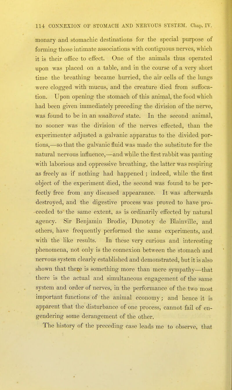 monary and stomachic destinations for the special purpose of forming those intimate associations with contiguous nerves, which it is their office to effect. One of the animals thus operated upon was placed on a table, and in the course of a very short time the breathing became hurried, the air cells of the lungs were clogged with mucus, and the creature died from suffoca- tion. Upon opening the stomach of this animal, the food which had been given immediately preceding the division of the nerve, was found to be in an unaltered state. In the second animal, no sooner was the division of the nerves effected, than the experimenter adjusted a galvanic apparatus to the divided por- tions,—so that the galvanic fluid was made the substitute for the natural nervous influence,—and while the first rabbit was panting with laborious and oppressive breathing, the latter was respii-ing as freely as if nothing had happened ; indeed, while the first object of the experiment died, the second was found to be per- fectly free firom any diseased appearance. It was afterwards destroyed, and the digestive process was proved to have pro- ceeded to' the same extent, as is ordinarily efiiected by natural agency. Sir Benjamin Brodie, Dunotcy de Blainville, and others, have frequently performed the same experiments, and with the like results. In these very curious and interesting phenomena, not only is the connexion between the stomach and nervous system clearly established and demonstrated, but it is also shown that there is something more than mere sympathy—that there is the actual and simultaneous engagement of the same system and order of nerves, in the performance of the two most important functions of the animal economy; and hence it is apparent that the disturbance of one process, cannot fail of en- gendering some derangement of the other. The history of the preceding case leads me to observe, that