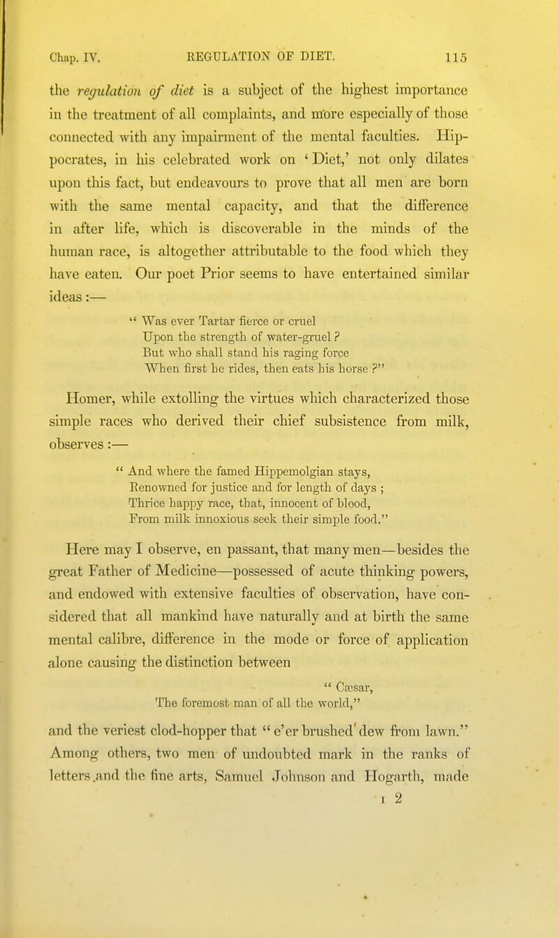 the regulation of diet is a subject of the highest importance in the treatment of all complaints, and m'ore especially of those connected with any impairment of the mental faculties. Hip- pocrates, in his celebrated work on ' Diet,' not only dilates upon this fact, but endeavours to prove that all men are born with the same mental capacity, and that the difference in after life, which is discoverable in the minds of the human race, is altogether attributable to the food which they have eaten. Our poet Prior seems to have entertained similar ideas:—  Was ever Tartar fierce or cruel Upon the strength of water-giiiel ? But who shall stand his raging force When first he rides, then eats his horse ? Homer, while extolling the virtues which characterized those simple races who derived their chief subsistence from milk, observes:—  And where the famed Hippemolgian stays. Renowned for justice and for lengtli of days ; Thrice happy race, that, innocent of blood, From milk innoxious seek their simple food. Here may I observe, en passant, that many men—besides the great Father of Medicine—possessed of acute thinking powers, and endowed with extensive faculties of observation, have con- sidered that all mankind have naturally and at birth the same mental calibre, diflPerence in the mode or force of application alone causing the distinction between  Offisar, The foremost man of all the world, and the veriest clod-hopper that  e'er brushed'dew from lawn. Among others, two men of undoubted mark in the ranks of letters .and the fine arts, Samuel Johnson and Hogarth, made I 2