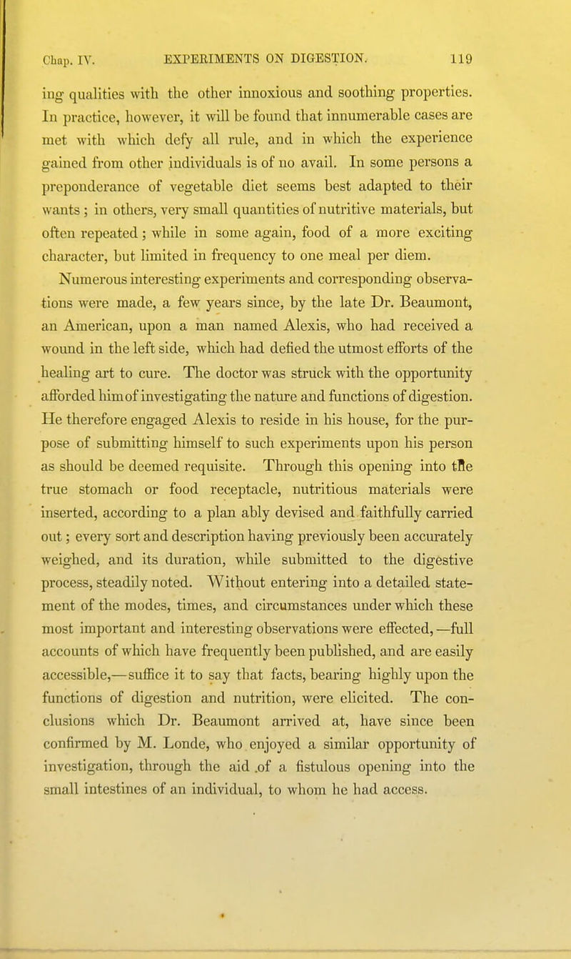 ing qualities with the other innoxious and soothing properties. In practice, however, it will be found that innumerable cases are met with which defy all rule, and in which the experience gained from other individuals is of no avail. In some persons a preponderance of vegetable diet seems best adapted to their wants ; in others, very small quantities of nutritive materials, but often repeated; while in some again, food of a more exciting character, but limited in frequency to one meal per diem. Numerous interesting experiments and corresponding observa- tions were made, a few years since, by the late Dr. Beaumont, an American, upon a man named Alexis, who had received a wound in the left side, which had defied the utmost efforts of the healing art to cure. The doctor was struck with the opportunity afforded him of investigating the nature and functions of digestion. He therefore engaged Alexis to reside in his house, for the pur- pose of submitting himself to such experiments upon his person as should be deemed requisite. Through this opening into tBe true stomach or food receptacle, nutritious materials were inserted, according to a plan ably devised and faithfully carried out; every sort and description having previously been accurately weighed, and its duration, while submitted to the digestive process, steadily noted. Without entering into a detailed state- ment of the modes, times, and circumstances under which these most important and interesting observations were effected, —full accounts of which have frequently been published, and are easily accessible,—suffice it to say that facts, bearing highly upon the functions of digestion and nutrition, were elicited. The con- clusions which Dr. Beaumont arrived at, have since been confirmed by M. Londe, who enjoyed a similar opportunity of investigation, through the aid .of a fistulous opening into the small intestines of an individual, to whom he had access.