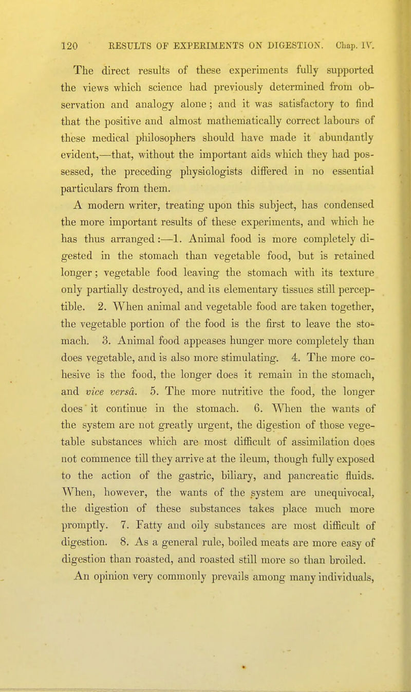 The direct results of these experiments fully supported the views which science had previously determined from ob- servation and analogy alone; and it was satisfactory to find that the positive and almost mathematically correct labours of these medical philosophers should have made it abundantly evident,—that, without the important aids which they had pos- sessed, the preceding physiologists differed in no essential particulars from them. A modern writer, treating upon this subject, has condensed the more important results of these experiments, and which he has thus arranged:—1. Animal food is more completely di- gested in the stomach than vegetable food, but is retained longer; vegetable food leaving the stomach with its texture only partially destroyed, and iis elementary tissues still percep- tible. 2. When animal and vegetable food are taken together, the vegetable portion of the food is the first to leave the sto- mach. 3, Animal food appeases hunger more completely than does vegetable, and is also more stimulating. 4. The more co- hesive is the food, the longer does it remain in the stomach, and vice versa. 5. The more nutritive the food, the longer does ■ it continue in the stomach. 6. When the wants of the system arc not greatly urgent, the digestion of those vege- table substances which are most difficult of assimilation does not commence till they arrive at the ileum, though fully exposed to the action of the gastric, biliary, and pancreatic fluids. When, however, the wants of the system are unequivocal, the digestion of these substances takes place much more promptly. 7. Fatty and oily substances are most difficult of digestion. 8. As a general rule, boiled meats are more easy of digestion than roasted, and roasted still more so than broiled. An opinion very commonly prevails among many individuals,