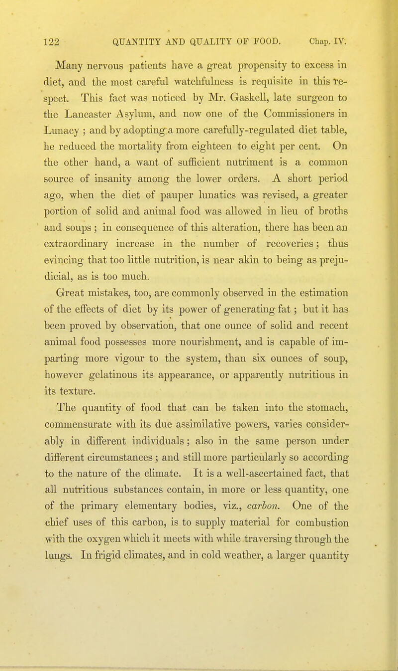 Many nervous patients have a great propensity to excess in diet, and the most careful watchMness is requisite in this re- spect. This fact was noticed by Mr. Gaskell, late surgeon to the Lancaster Asyluni, and now one of the Commissioners in Lunacy ; and by adopting a more carefully-regulated diet table, he reduced the mortality from eighteen to eight per cent. On the other hand, a want of sufficient nutriment is a common source of insanity among the lower orders. A short period ago, when the diet of pauper lunatics was revised, a greater portion of solid and animal food was allowed in lieu of broths and soups ; in consequence of this alteration, there has been an extraordinary increase in the number of recoveries: thus evincing that too little nutrition, is near akin to being as preju- dicial, as is too much. Great mistakes, too, are commonly observed in the estimation of the effects of diet by its power of generating fat; but it has been proved by observation, that one ounce of solid and recent animal food possesses more nourishment, and is capable of im- parting more vigour to the system, than six ounces of soup, however gelatinous its appearance, or apparently nutritious in its texture. The quantity of food that can be taken into the stomach, commensiu'ate with its due assimilative powers, varies consider- ably in different individuals; also in the same person under different circumstances ; and still more particularly so according to the nature of the climate. It is a well-ascertained fact, that aU nutritious substances contain, in more or less quantity, one of the primary elementary bodies, viz., carbon. One of the chief uses of this carbon, is to supply material for combustion with the oxygen which it meets with while traversing through the lungs. In frigid climates, and in cold weather, a larger quantity