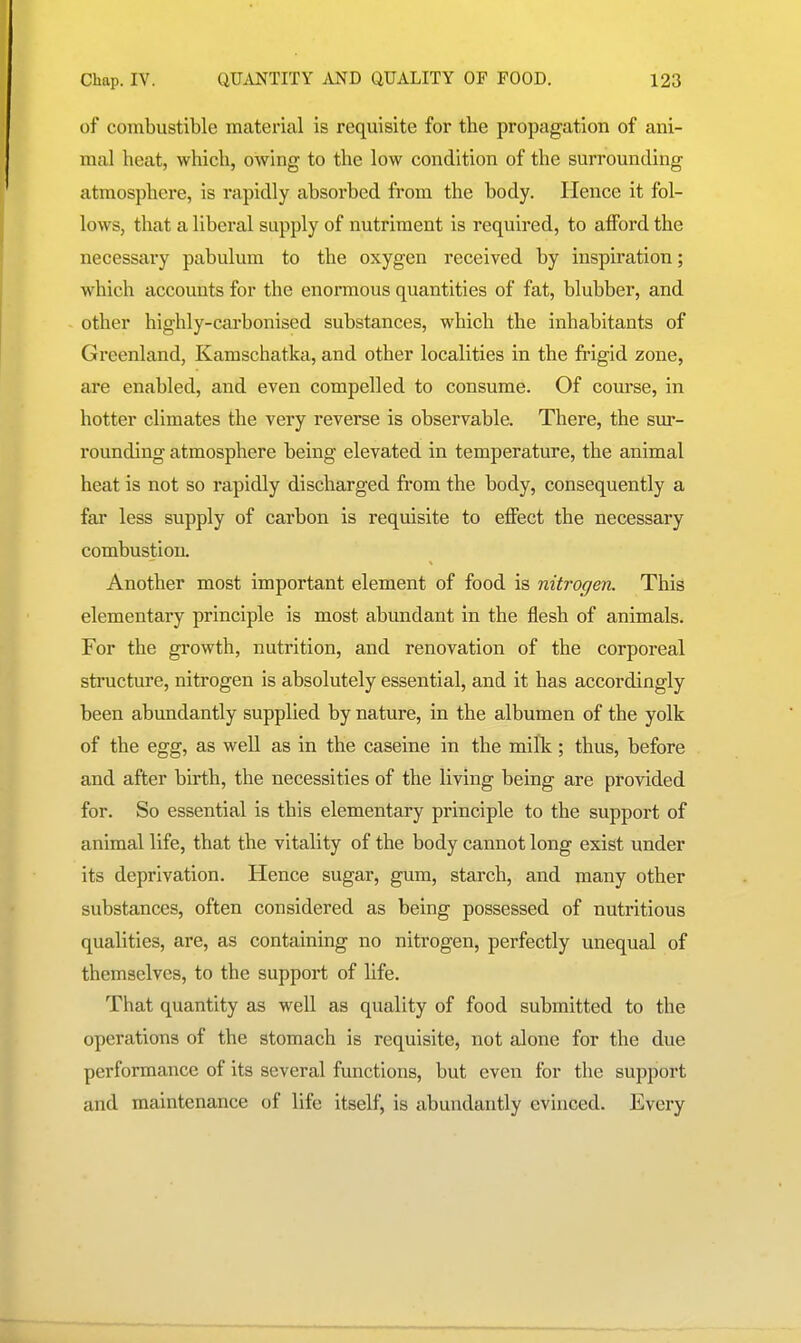 of combustible material is requisite for the propagation of ani- mal heat, which, owing to the low condition of the surrounding atmosphere, is rapidly absorbed from the body. Hence it fol- lows, that a liberal supply of nutriment is required, to afford the necessary pabulum to the oxygen received by inspiration; which accounts for the enormous quantities of fat, blubber, and other highly-carbonised substances, which the inhabitants of Greenland, Kamschatka, and other localities in the frigid zone, are enabled, and even compelled to consume. Of course, in hotter climates the very reverse is observable. There, the sur- rounding atmosphere being elevated in temperature, the animal heat is not so rapidly discharged from the body, consequently a far less supply of carbon is requisite to effect the necessary combustion. Another most important element of food is nitrogen. This elementary principle is most abundant in the flesh of animals. For the growth, nutrition, and renovation of the corporeal structure, nitrogen is absolutely essential, and it has accordingly been abundantly supplied by nature, in the albumen of the yolk of the egg, as well as in the caseine in the milk; thus, before and after birth, the necessities of the living being are provided for. So essential is this elementary principle to the support of animal life, that the vitality of the body cannot long exist under its deprivation. Hence sugar, gum, starch, and many other substances, often considered as being possessed of nutritious qualities, are, as containing no nitrogen, perfectly unequal of themselves, to the support of life. That quantity as well as quality of food submitted to the operations of the stomach is requisite, not alone for the due performance of its several functions, but even for the support and maintenance of life itself, is abundantly evinced. Every