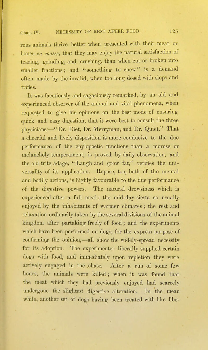 rous animals thrive better when presented with their meat or bones en masse, that they may enjoy the natural satisfaction of tearing, grinding, and crushing, than when cut or broken into smaller fractions; and something to chew is a demand often made by the invalid, when too long dosed with slops and trifles. It was facetiously and sagaciously remarked, by an old and experienced observer of the animal and vital phenomena, when requested to give his opinions on the best mode of ensuring quick and easy digestion, that it were best to consult the three physicians,— Dr. Diet, Dr. Merryman, and Dr. Quiet. That a cheerful and lively disposition is more conducive to the due performance of the chylopoetic functions than a morose or melancholy temperament, is proved by daily observation, and the old trite adage,  Laugh and grow fat, verifies the uni- versality of its application. Repose, too, both of the mental and bodUy actions, is highly favourable to the due performance of the digestive powers. The natural drowsiness which is experienced after a full meal; the mid-day siesta so usually enjoyed by the inhabitants of wamer climates; the rest and relaxation ordinarily taken by the several divisions of the animal kingdom after partaking freely of food; and the experiments which have been performed on dogs, for the express purpose of confirming the opinion,—all show the widely-spread necessity for its adoption. The experimenter liberally supplied certain dogs with food, and immediately upon repletion they were actively engaged in the .chase. After a run of some few hours, the animals were killed; when it was found that the meat which they had previously enjoyed had scarcely undergone the slightest digestive alteration. In the mean while, another set of dogs having been treated with like libe-