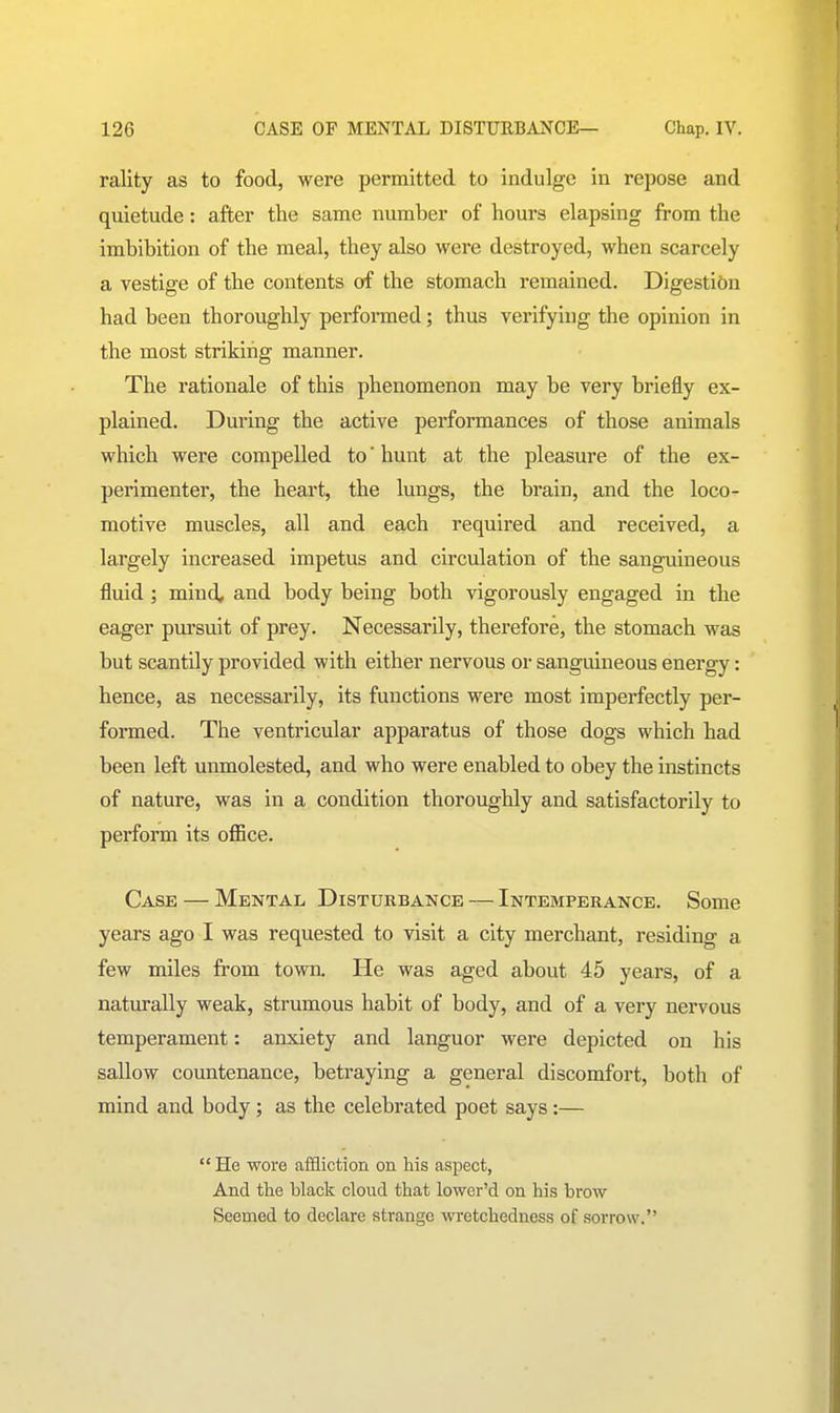 rality as to food, were permitted to indulge in repose and quietude: after the same number of hours elapsing from the imbibition of the meal, they also were destroyed, when scarcely a vestige of the contents of the stomach remained. Digestion had been thoroughly performed; thus verifying the opinion in the most striking manner. The rationale of this phenomenon may be very briefly ex- plained. During the active performances of those animals which were compelled to' hunt at the pleasure of the ex- perimenter, the heart, the lungs, the brain, and the loco- motive muscles, all and each required and received, a largely increased impetus and circulation of the sanguineous fluid; mind, and body being both vigorously engaged in the eager pursuit of prey. Necessarily, therefore, the stomach was but scantily provided with either nervous or sanguineous energy: hence, as necessarily, its functions were most imperfectly per- formed. The ventricular apparatus of those dogs which had been left unmolested, and who were enabled to obey the instincts of nature, was in a condition thoroughly and satisfactorily to perform its oflace. Case — Mental Disturbance — Intemperance. Some years ago I was requested to visit a city merchant, residing a few miles from town. He was aged about 45 years, of a naturally weak, strumous habit of body, and of a very nervous temperament: anxiety and languor were depicted on his sallow countenance, betraying a general discomfort, both of mind and body; as the celebrated poet says:—  He wore affliction on his aspect, And the black cloud that lower'd on his brow Seemed to declare strange wretchedness of sorrow.