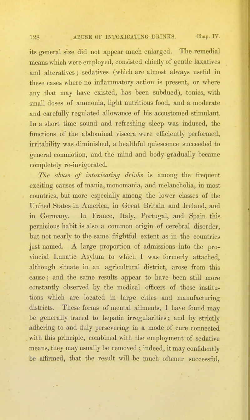 its general size did not appear much enlarged. The remedial means which were employed, consisted chiefly of gentle laxatives and alteratives; sedatives (which are almost always useful in these cases where no inflammatory action is present, or where any that may have existed, has been subdued), tonics, with small doses of ammonia, light nutritious food, and a moderate and carefully regulated allowance of his accustomed stimidant. In a short time sound and refreshing sleep was induced, the functions of the abdominal viscera were efficiently performed, irritability was diminished, a healthful quiescence succeeded to general commotion, and the mind and body gradually became completely re-invigorated. The abuse of intoxicating drinks is among the frequent exciting causes of mania, monomania, and melancholia, in most countries, but more especially among the lower classes of the United States in America, in Great Britain and Ireland, and in Germany. In France, Italy, Portugal, and Spain this pernicious habit is also a common origin of cerebral disorder, but not nearly to the same frightful extent as in the countries just named. A large proportion of admissions into the pro- vincial Lunatic Asylum to which I was formerly attached, although situate in an agricultural district, arose from this cause; and the same results appear to have been still more constantly observed by the medical officers of those institu- tions which are located in large cities and manufactm-ing districts. These forms of mental ailments, I have found may be generally traced to hepatic irregularities; and by strictly adhering to and duly persevering in a mode of cm*e connected with this principle, combined with the employment of sedative means, they may usually be removed ; indeed, it may confidently be affirmed, that the result will be much oftener successful,