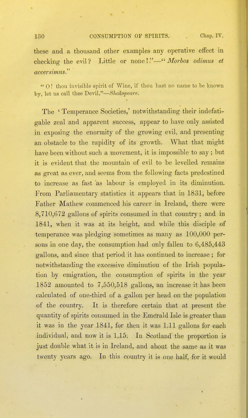 these and a thousand other examples any operative effect in checking the evil? Little or nonel.—^'Moibos odimus et accersimus.^'  0! thou invisible spirit of Wine, if thou hast no name to be known by, let us call thee Devil.—Shahspeare. The ' Temperance Societies,' notwithstanding their indefati- gable zeal and apparent success, appear to have only assisted in exposing the enormity of the grov^ing evil, and presenting an obstacle to the rapidity of its growth. What that might have been without such a movement, it is impossible to say ; but it is evident that the mountain of evil to be levelled remains as great as ever, and seems from the following facts predestined to increase as fast 'as labour is employed in its diminution. From Parliamentary statistics it appears that in 1831, before Father Mathew commenced his career in Ireland, there were 8,710,672 gallons of spirits consumed in that country ; and in 1841, when it was at its height, and while this disciple of temperance was pledging sometimes as many as 100,000 per- sons in one day, the consumption had only fallen to 6,485,443 gallons, and since that period it has continued to increase; for notwithstanding the excessive diminution of the Irish popula- tion by emigration, the consumption of spirits in the year 1852 amounted to 7,550,518 gallons, an increase it has been calculated of one-third of a gallon per head on the population of the country. It is therefore certain that at present the quantity of spirits consumed in the Emerald Isle is greater than it was in the year 1841, for then it was 1.11 gallons for each individual, and now it is 1.15. In Scotland the proportion is just double what it is in Ireland, and about the same as it was twenty years ago. In this country it is one half, for it would