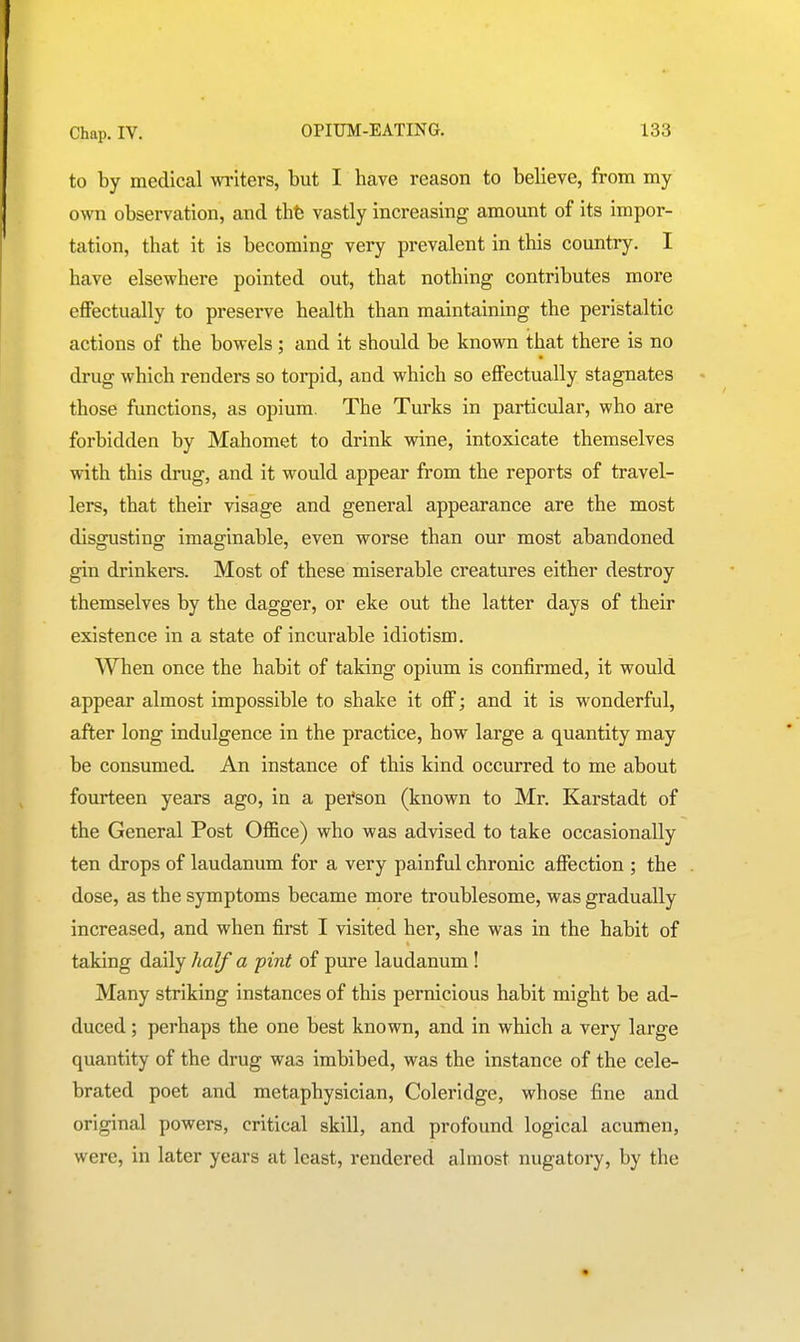 to by medical writers, but I have reason to believe, from my own observation, and thfe vastly increasing amount of its impor- tation, that it is becoming very prevalent in this country. I have elsewhere pointed out, that nothing contributes more effectually to preserve health than maintaining the peristaltic actions of the bowels ; and it should be known that there is no drug which renders so torpid, and which so effectually stagnates those functions, as opium. The Turks in particular, who are forbidden by Mahomet to drink wine, intoxicate themselves with this drug, and it would appear from the reports of travel- lers, that their visage and general appearance are the most disgusting imaginable, even worse than our most abandoned gin drinkers. Most of these miserable creatures either destroy themselves by the dagger, or eke out the latter days of their existence in a state of incurable idiotism. When once the habit of taking opium is confirmed, it would appear almost impossible to shake it off; and it is wonderful, after long indulgence in the practice, how large a quantity may be consumed. An instance of this kind occurred to me about fourteen years ago, in a pei'son (known to Mr. Karstadt of the General Post Office) who was advised to take occasionally ten drops of laudanum for a very painful chronic affection ; the dose, as the symptoms became more troublesome, was gradually increased, and when first I visited her, she was in the habit of taking daily half a pint of pure laudanum ! Many striking instances of this pernicious habit might be ad- duced ; perhaps the one best known, and in which a very large quantity of the drug was imbibed, was the instance of the cele- brated poet and metaphysician, Coleridge, whose fine and original powers, critical skill, and profound logical acumen, were, in later years at least, rendered almost nugatory, by the