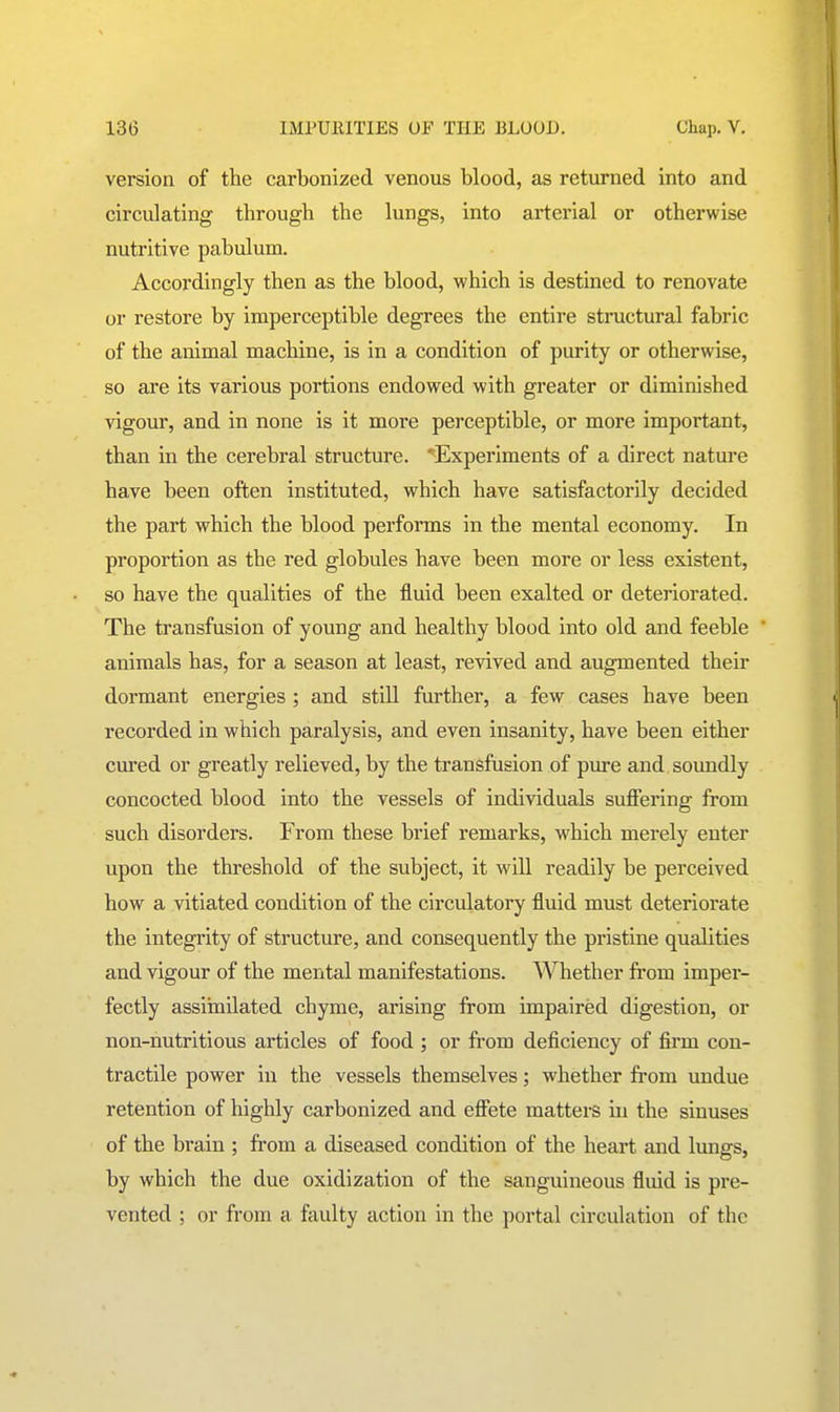 version of the carbonized venous blood, as returned into and circulating through the lungs, into arterial or otherwise nutritive pabulum. Accordingly then as the blood, which is destined to renovate or restore by imperceptible degrees the entire structural fabric of the animal machine, is in a condition of purity or otherwise, so are its various portions endowed with greater or diminished vigour, and in none is it more perceptible, or more important, than in the cerebral structure. ^Experiments of a direct nature have been often instituted, which have satisfactorily decided the part which the blood performs in the mental economy. In proportion as the red globules have been more or less existent, so have the qualities of the fluid been exalted or deteriorated. The transfusion of young and healthy blood into old and feeble animals has, for a season at least, revived and augmented their dormant energies ; and stiU further, a few cases have been recorded in which paralysis, and even insanity, have been either cured or greatly relieved, by the transfusion of pure and soundly concocted blood into the vessels of individuals suffering from such disorders. From these brief remarks, which merely enter upon the threshold of the subject, it will readily be perceived how a vitiated condition of the circulatory fluid must deteriorate the integrity of structure, and consequently the pristine qualities and vigour of the mental manifestations. Whether from imper- fectly assiinilated chyme, arising from impaired digestion, or non-nutritious articles of food ; or from deficiency of firm con- tractile power in the vessels themselves; whether from undue retention of highly carbonized and efifete matters in the sinuses of the brain ; from a diseased condition of the heart and lungs, by which the due oxidization of the sanguineous fluid is pre- vented ; or from a faulty action in the portal circulation of the