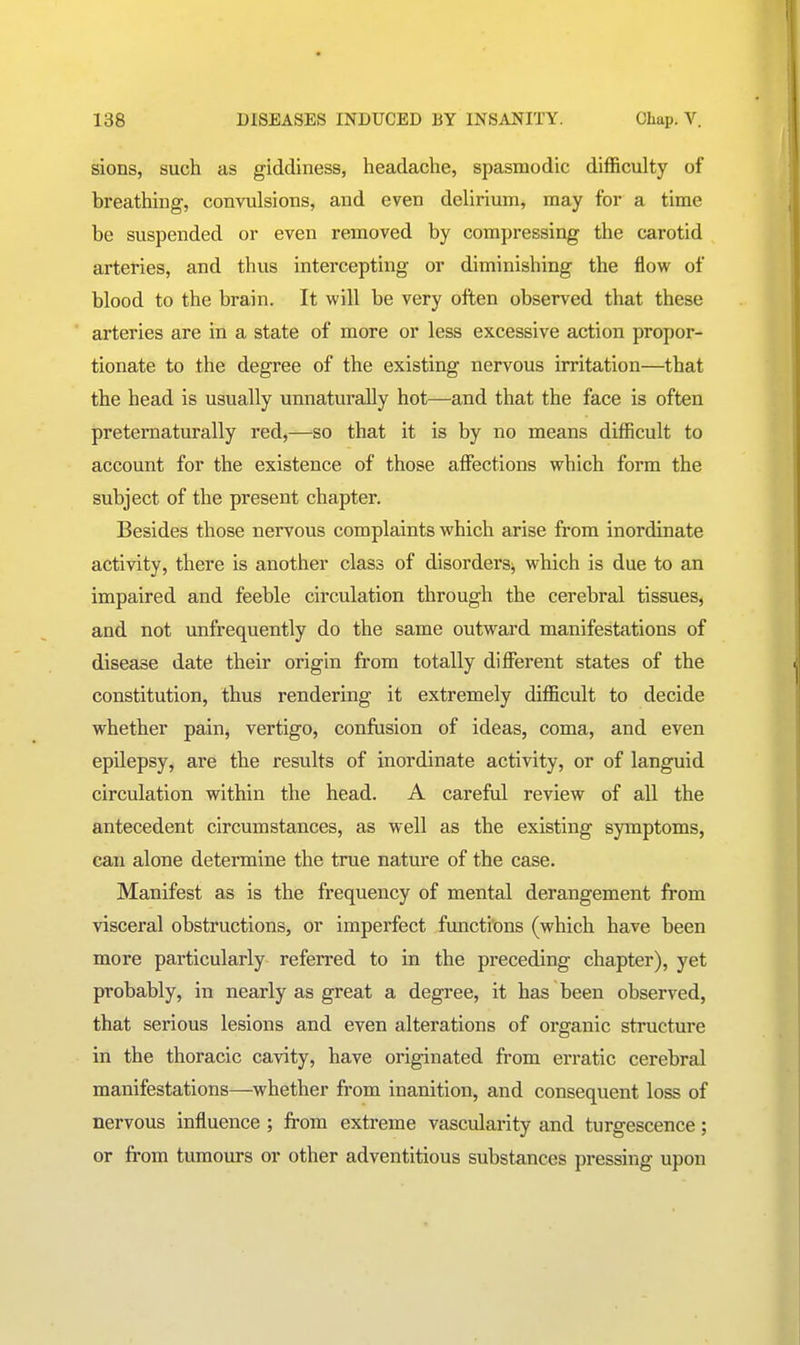 sions, such as giddiness, headache, spasmodic difficulty of breathing, convulsions, and even delirium, may for a time be suspended or even removed by compressing the carotid arteries, and thus intercepting or diminishing the flow of blood to the brain. It will be very often observed that these arteries are in a state of more or less excessive action propor- tionate to the degree of the existing nervous irritation—that the head is usually unnaturally hot—and that the face is often pretematurally red,—so that it is by no means difficult to account for the existence of those affections which form the subject of the present chapter. Besides those nervous complaints which arise from inordinate activity, there is another class of disorders^ which is due to an impaired and feeble circulation through the cerebral tissues, and not unfrequently do the same outward manifestations of disease date their origin from totally different states of the constitution, thus rendering it extremely difficult to decide whether pain, vertigo, confusion of ideas, coma, and even epilepsy, are the results of inordinate activity, or of languid circulation within the head. A careful review of all the antecedent circumstances, as well as the existing symptoms, can alone determine the true nature of the case. Manifest as is the frequency of mental derangement from visceral obstructions, or imperfect functions (which have been more particularly referred to in the preceding chapter), yet probably, in nearly as great a degree, it has been observed, that serious lesions and even alterations of organic structure in the thoracic cavity, have originated from erratic cerebral manifestations—whether from inanition, and consequent loss of nervous influence ; from extreme vascularity and turgescence; or from tumours or other adventitious substances pressing upon