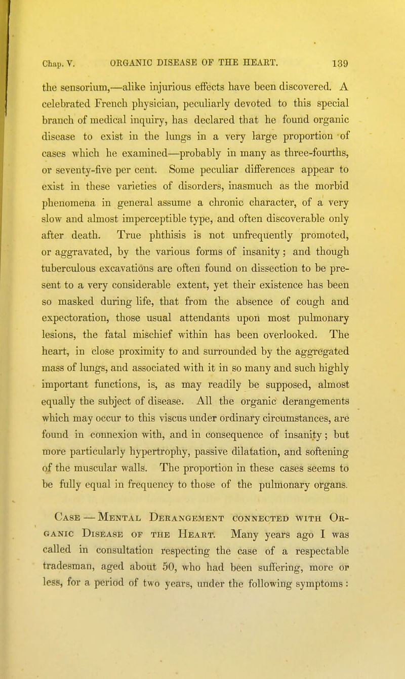 the sensorium,—alike injurious effects have been discovered. A celebrated French physician, peculiarly devoted to this special branch of medical inquiry, has declared that he found organic disease to exist in the lungs in a very large proportion of cases which he examined—probably in many as three-fourths, or seventy-five per cent. Some peculiar differences appear to exist in these varieties of disorders, inasmuch as the morbid phenomena in general assume a chronic character, of a very slow and almost imperceptible type, and often discoverable only after death. True phthisis is not unfrequently promoted, or aggravated, by the various forms of insanity; and though tuberculous excavations are often found on dissection to be pre- sent to a very considerable extent, yet their existence has been so masked during life, that from the absence of cough and expectoration, those usual attendants upon most pulmonary lesions, the fatal mischief within has been overlooked. The heart, in close proximity to and surrounded by the aggregated mass of lungs, and associated with it in so many and such highly important functions, is, as may readily be supposed, almost equally the subject of disease. All the organic derangements which may occur to this viscus under ordinary circumstances, are found in connexion with, and in consequence of insanity; but more particularly hypertrophy, passive dilatation, and softening of the muscular walls. The proportion in these cases seems to be fully equal in frequency to those of the pulmonary organs. Case — Mental Derangement connected with Ok- GANic Disease of the Heart. Many years ago I was called in consultation respecting the case of a respectable tradesman, aged about 50, who had been suflfering, more or less, for a period of two years, under the following symptoms: