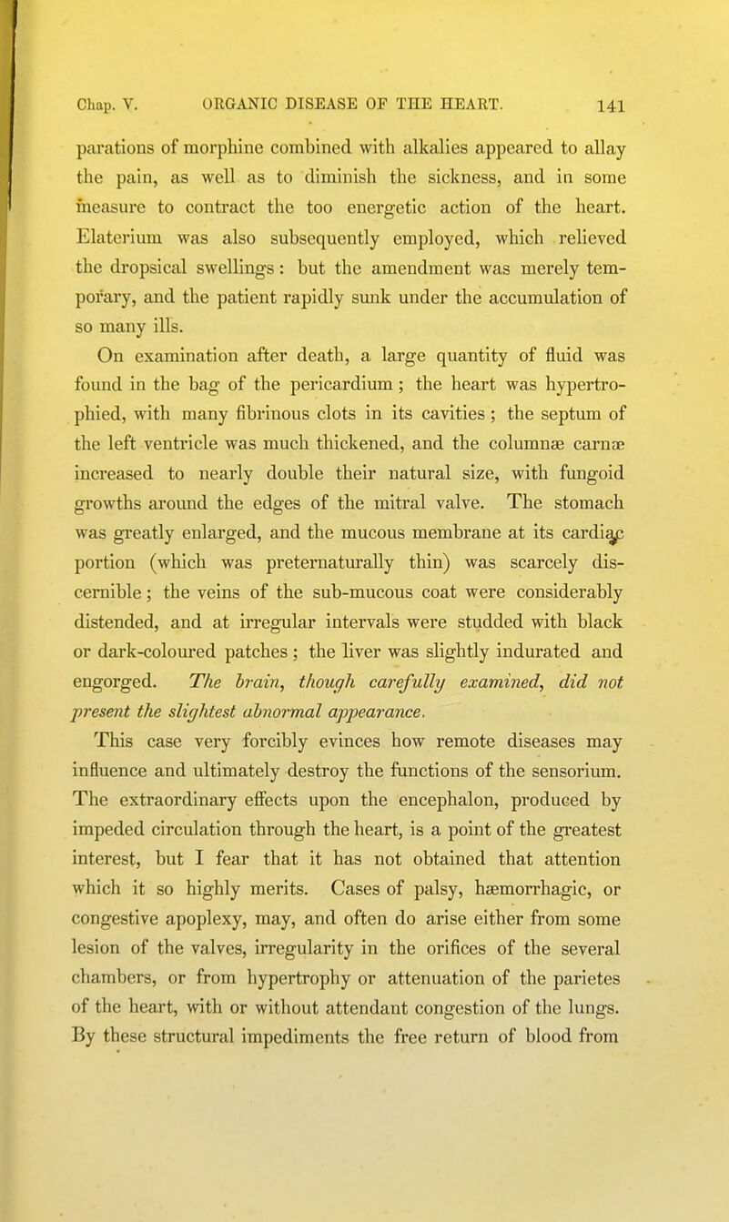 parations of morphine combined with alkalies appeared to allay the pain, as well as to diminish the sickness, and in some measure to contract the too energetic action of the heart. Elaterium was also subsequently employed, which relieved the dropsical swellings: but the amendment was merely tem- porary, and the patient rapidly sunk under the accumulation of so many ills. On examination after death, a large quantity of fluid was found in the bag of the pericardium ; the heart was hypertro- phied, with many fibrinous clots in its cavities; the septum of the left ventricle was much thickened, and the columnae carnae Increased to nearly double their natural size, with fungoid growths around the edges of the mitral valve. The stomach was greatly enlarged, and the mucous membrane at its cardi^ portion (which was preternaturally thin) was scarcely dis- cernible ; the veins of the sub-mucous coat were considerably distended, and at irregular intervals were studded with black or dark-coloured patches ; the liver was slightly indurated and engorged. The bi-ain, though carefully examined, did not present the slightest abnormal appearance. This case very forcibly evinces how remote diseases may influence and ultimately destroy the functions of the sensorium. The extraordinary efiiects upon the encephalon, produced by impeded circulation through the heart, is a point of the gi-eatest interest, but I fear that it has not obtained that attention which it so highly merits. Cases of palsy, haemorrhagic, or congestive apoplexy, may, and often do arise either from some lesion of the valves, irregularity in the orifices of the several chambers, or from hypertrophy or attenuation of the parietes of the heart, with or without attendant congestion of the lungs. By these structural impediments the free return of blood from