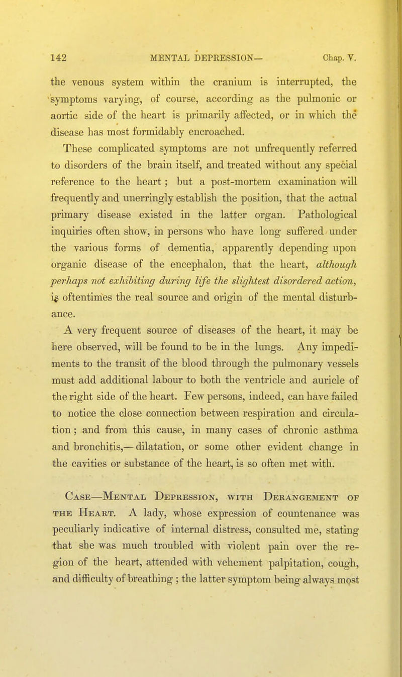 the venous system within the cranium is interrupted, the symptoms varying, of course, according as the pulmonic or aortic side of the heart is primarily affected, or in which the disease has most formidably encroached. These comphcated symptoms are not unfi-equently referred to disorders of the brain itself, and treated without any special reference to the heart; but a post-mortem examination will frequently and unerringly establish the position, that the actual primary disease existed in the latter organ. Pathological inquiries often show, in persons who have long suflFered. under the various forms of dementia, apparently depending upon organic disease of the encephalon, that the heart, although perhaps not exhibiting during life the slightest disordered action, i^ oftentimes the real source and origin of the mental disturb- ance. A very frequent source of diseases of the heart, it may be here observed, will be found to be in the lungs. Any impedi- ments to the transit of the blood through the pulmonary vessels must add additional labour to both the ventricle and auricle of the right side of the heart. Few persons, indeed, can have failed to notice the close connection between respiration and circula- tion ; and from this cause, in many cases of chronic asthma and bronchitis,— dilatation, or some other evident change in the cavities or substance of the heart, is so often met with. Case—Mental Depression, with Derangement of THE Heart. A lady, whose expression of countenance was peculiarly indicative of internal distress, consulted me, stating that she was much troubled with violent pain over the re- gion of the heart, attended with vehement palpitation, cough, and difficulty of breathing; the latter symptom being always most