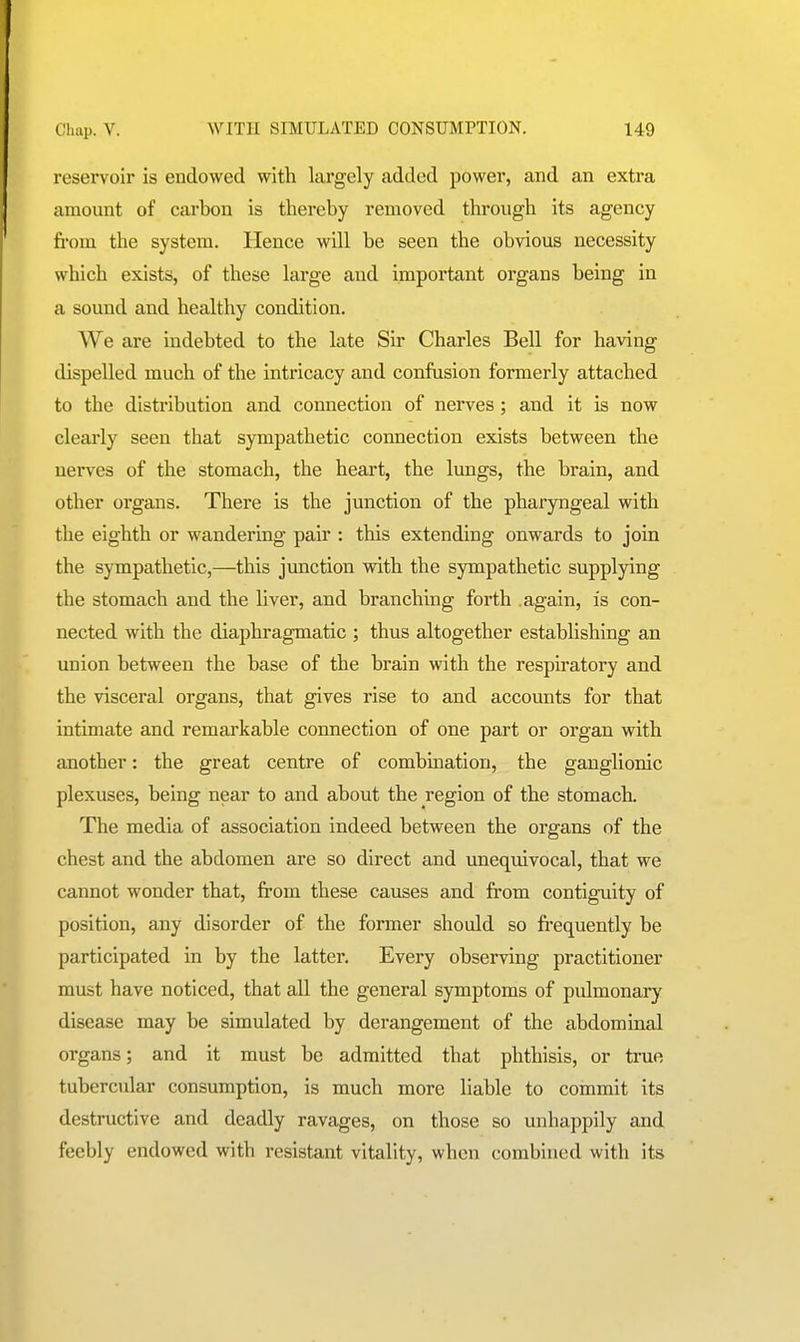 reservoir is endowed with largely added power, and an extra amount of carbon is thereby removed through its agency fi'om the system. Hence will be seen the obvious necessity which exists, of these large and important organs being in a sound and healthy condition. We are indebted to the late Sir Charles Bell for having dispelled much of the intricacy and confusion formerly attached to the distribution and connection of nerves; and it is now clearly seen that sympathetic connection exists between the nerves of the stomach, the heart, the lungs, the brain, and other organs. There is the junction of the pharyngeal with the eighth or wandering pair : this extending onwards to join the sympathetic,—this junction with the sympathetic supplying the stomach and the liver, and branching forth .again, is con- nected with the diaphragmatic ; thus altogether establishing an union between the base of the brain with the respiratory and the visceral organs, that gives rise to and accounts for that intimate and remarkable connection of one part or organ with another: the great centre of combmation, the ganglionic plexuses, being near to and about the region of the stomach. The media of association indeed between the organs of the chest and the abdomen are so direct and uneqmvocal, that we cannot wonder that, from these causes and from contiguity of position, any disorder of the former should so fi-equently be participated in by the latter. Every observing practitioner must have noticed, that all the general symptoms of pulmonary disease may be simulated by derangement of the abdominal organs; and it must be admitted that phthisis, or true tubercular consumption, is much more liable to commit its destructive and deadly ravages, on those so unhappily and feebly endowed with resistant vitality, when combined with its