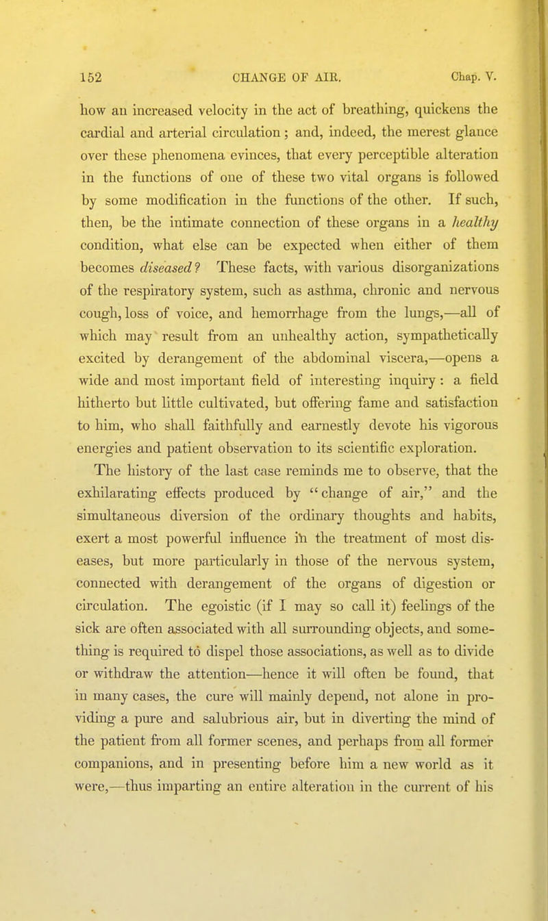 how au increased velocity in the act of breathing, quickens the cardial and arterial circulation; and, indeed, the merest glance over these phenomena evinces, that every perceptible alteration in the functions of one of these two vital organs is followed by some modification in the functions of the other. If such, then, be the intimate connection of these organs in a healthy condition, what else can be expected when either of them becomes diseased'? These facts, with various disorganizations of the respiratory system, such as asthma, chronic and nervous cough, loss of voice, and hemorrhage from the lungs,—all of which may result from an unhealthy action, sympathetically excited by derangement of the abdominal viscera,—opens a wide and most important field of interesting inquiry : a field hitherto but little cultivated, but ofifering fame and satisfaction to him, who shall faithfully and earnestly devote his vigorous energies and patient observation to its scientific exploration. The history of the last case reminds me to observe, that the exhilarating effects produced by  change of air, and the simultaneous diversion of the ordinary thoughts and habits, exert a most powerful influence ih the treatment of most dis- eases, but more particularly in those of the nervous system, connected with derangement of the organs of digestion or circulation. The egoistic (if I may so call it) feelings of the sick are often associated with all surrounding objects, and some- thing is required to dispel those associations, as well as to divide or withdraw the attention—hence it will often be foimd, that in many cases, the cure will mainly depend, not alone in pro- viding a pure and salubrious air, but in diverting the mind of the patient from all former scenes, and perhaps from all former companions, and in presenting before him a new world as it were,—thus imparting an entire alteration in the current of his