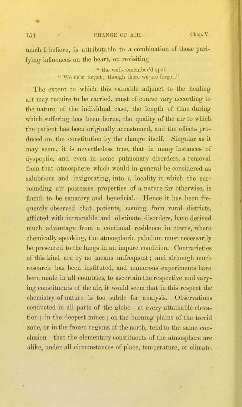 much I believe, is attributable to a combination of those puri- fying influences on the heart, on revisiting  the well-remember'd spot  We ne'er forget; though there we are forgot. The extent to which this valuable adjunct to the healing art may require to be carried, must of course vary according to the nature of the individual case, the length of time during which suffering has been borne, the quality of the air to which the patient has been originally accustomed, and the effects pro- duced on the constitution by the change itself. Singular as it may seem, it is nevertheless true, that in many instances of dyspeptic, and even in some pulmonary disorders, a removal from that atmosphere which would in general be considered as salubrious and invigorating, into a locality in which the sur- rounding air possesses properties of a nature far otherwise, is found to be sanatory and beneficial. Hence it has been fre- quently observed that patients, coming from rural districts, afflicted with intractable and obstinate disorders, have derived much advantage from a continual residence in towns, where chemically speaking, the atmospheric pabulum must necessarily be presented to the lungs in an impiu-e condition. Contrarieties of this kind are by no means unfrequent; and although much research has been instituted, and numerous experiments have been made in all countries, to ascertain the respective and vary- ing constituents of the air, it would seem that in this respect the chemistry of nature is too subtle for analysis. Observations conducted in all parts of the globe—at every attainable eleva- tion ; in the deepest mines ; on the burning plains of the torrid zone, or in the frozen regions of the north, tend to the same con- clusion—that the elementary constituents of the atmosphere ai'e alike, under all circumstances of place, temperatm-e, or climate.