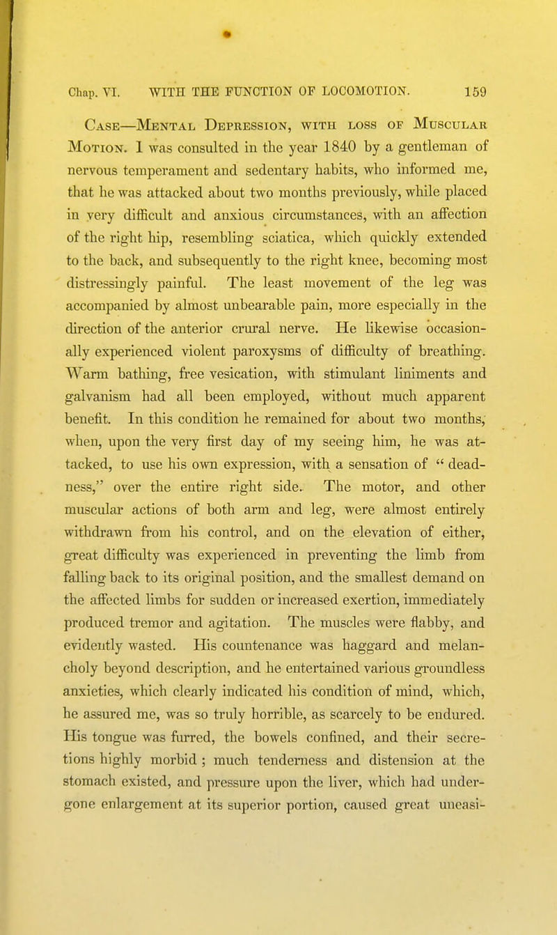 Case—Mkntai. Depression, with loss of Muscular Motion. 1 was consulted in the year 1840 by a gentleman of nervous temperament and sedentai'y habits, who informed me, that he was attacked about two months previously, while placed in very difficult and anxious circumstances, with an affection of the right hip, resembling sciatica, which quickly extended to the back, and subsequently to the right knee, becoming most distressingly painful. The least movement of the leg was accompanied by almost unbearable pain, more especially in the direction of the anterior crural nerve. He likewise occasion- ally experienced violent paroxysms of difficulty of breathing. Warm bathing, free vesication, with stimulant liniments and galvanism had all been employed, without much apparent benefit. In this condition he remained for about two months, when, upon the very first day of my seeing him, he was at- tacked, to use his own expression, with a sensation of  dead- ness, over the entire right side. The motor, and other muscular actions of both arm and leg, were almost entu*ely withdrawn from his control, and on the elevation of either, great difficulty was experienced in preventing the limb from falling back to its original position, and the smallest demand on the affected limbs for sudden or increased exertion, immediately produced tremor and agitation. The muscles were flabby, and evidently wasted. His countenance was haggard and melan- choly beyond description, and he entertained various groundless anxieties, which clearly indicated his condition of mind, which, he assured me, was so truly horrible, as scarcely to be endured. His tongue was furred, the bowels confined, and their secre- tions highly morbid ; much tenderness and distension at the stomach existed, and pressure upon the liver, which had under- gone enlargement at its superior portion, caused great uneasi-