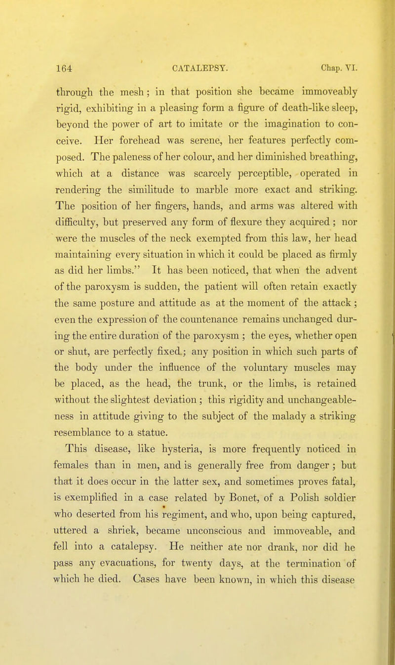 through the mesh; in that position she became immoveably rigid, exhibiting in a pleasing form a figure of death-like sleep, beyond the power of art to imitate or the imagination to con- ceive. Her forehead was serene, her features perfectly com- posed. The paleness of her colour, and her diminished breathing, which at a distance was scarcely perceptible, operated in rendering the similitude to marble more exact and striking. The position of her fingers, hands, and arms was altered with difficulty, but preserved any form of flexure they acquired ; nor were the muscles of the neck exempted from this law, her head maintaining every situation in which it could be placed as firmly as did her limbs. It has been noticed, that when the advent of the paroxysm is sudden, the patient will often retain exactly the same posture and attitude as at the moment of the attack; even the expression of the countenance remains unchanged dur- ing the entire duration of the paroxysm ; the eyes, whether open or shut, are perfectly fixed.; any position in which such parts of the body under the influence of the voluntary muscles may be placed, as the head, the trunk, or the limbs, is retained without the slightest deviation ; this rigidity and unchangeable- ness in attitude giving to the subject of the malady a striking resemblance to a statue. This disease, like hysteria, is more frequently noticed in females than in men, and is generally free from danger; but that it does occur in the latter sex, and sometimes proves fatal, is exemplified in a case related by Bonet, of a Polish soldier « who deserted from his regiment, and who, upon being captured, uttered a shriek, became unconscious and immoveable, and fell into a catalepsy. He neither ate nor drank, nor did he pass any evacuations, for twenty days, at the termination of which he died. Cases have been known, in which this disease