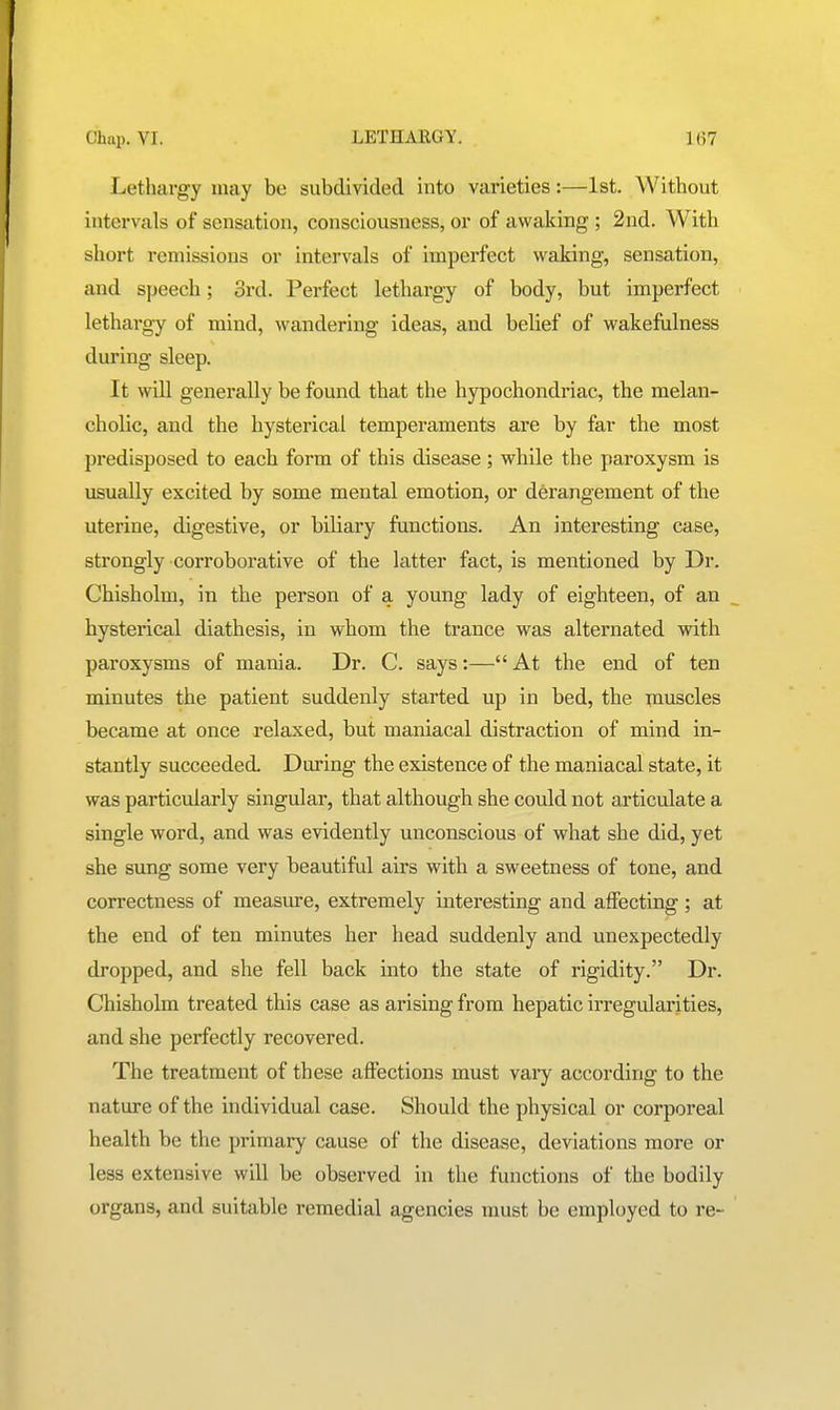 Lethargy may be subdivided into varieties:—1st. Without intervals of sensation, consciousness, or of awaking ; 2nd. With short remissions or intervals of imperfect waking, sensation, and speech; 3rd. Perfect lethargy of body, but imperfect lethargy of mind, wandering ideas, and belief of wakefulness during sleep. It will generally be found that the hypochondriac, the melan- cholic, and the hysterical temperaments are by far the most predisposed to each form of this disease; while the paroxysm is usually excited by some mental emotion, or derangement of the uterine, digestive, or biliary functions. An interesting case, strongly corroborative of the latter fact, is mentioned by Dr. Chisholm, in the person of a young lady of eighteen, of an hysterical diathesis, in whom the trance was alternated with paroxysms of mania. Dr. C. says:— At the end of ten minutes the patient suddenly started up in bed, the i^iuscles became at once relaxed, but maniacal distraction of mind in- stantly succeeded. During the existence of the maniacal state, it was particularly singular, that although she could not articulate a single word, and was evidently unconscious of what she did, yet she sung some very beautiful airs with a sweetness of tone, and correctness of measure, extremely interesting and affecting ; at the end of ten minutes her head suddenly and unexpectedly dropped, and she fell back into the state of rigidity. Dr. Chisholm treated this case as arising from hepatic irregularities, and she perfectly recovered. The treatment of these affections must vary according to the nature of the individual case. Should the physical or corporeal health be the primary cause of the disease, deviations more or less extensive will be observed in the functions of the bodily organs, and suitable remedial agencies must be employed to re-