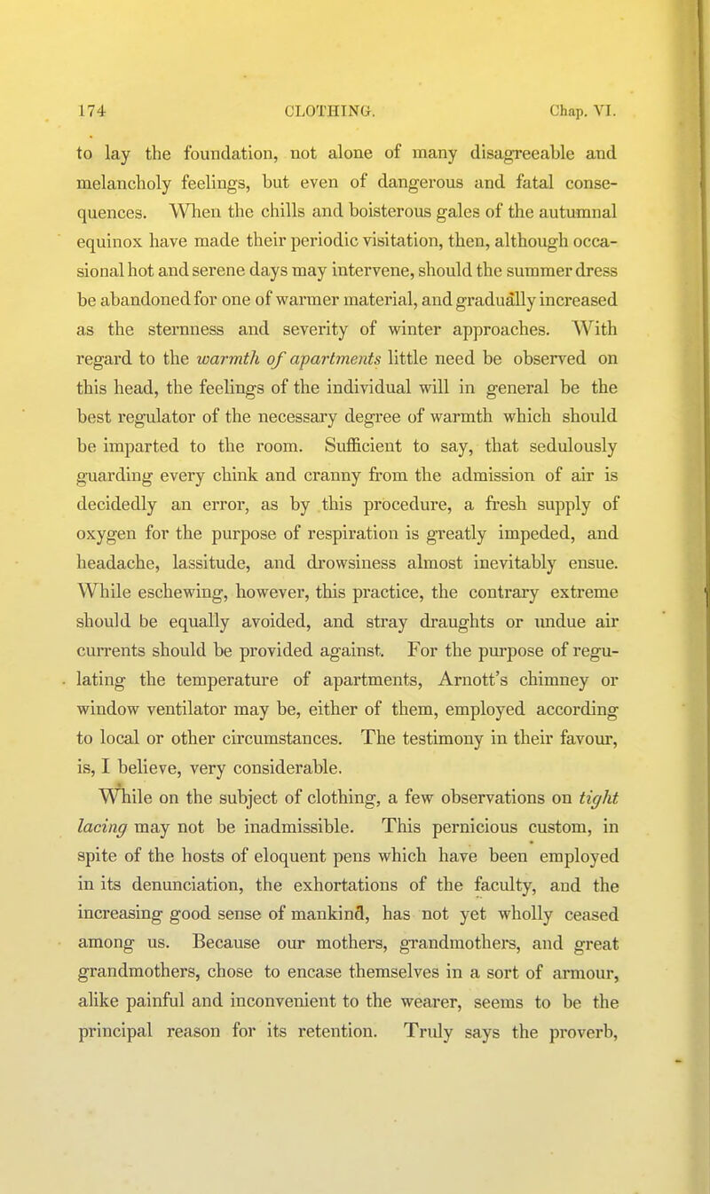 to lay the foundation, not alone of many disagreeable and melancholy feelings, but even of dangerous and fatal conse- quences. When the chills and boisterous gales of the autumnal equinox have made their periodic visitation, then, although occa- sional hot and serene days may intervene, should the summer dress be abandoned for one of warmer material, and gradually increased as the sternness and severity of winter approaches. With regard to the warmth of apartments little need be observed on this head, the feelings of the individual will in general be the best regulator of the necessary degree of warmth which should be imparted to the room. Sufficient to say, that sedulously guarding every chink and cranny from the admission of air is decidedly an error, as by this procedure, a fresh supply of oxygen for the purpose of respiration is greatly impeded, and headache, lassitude, and drowsiness almost inevitably ensue. While eschewing, however, this practice, the contrary extreme should be equally avoided, and stray draughts or imdue air cuiTents should be provided against. For the purpose of regu- lating the temperature of apartments, Arnott's chimney or window ventilator may be, either of them, employed according to local or other circumstances. The testimony in their favour, is, I believe, very considerable. WTiile on the subject of clothing, a few observations on tight lacing may not be inadmissible. This pernicious custom, in spite of the hosts of eloquent pens which have been employed in its denunciation, the exhortations of the faculty, and the increasing good sense of mankind, has not yet wholly ceased among us. Because our mothers, grandmothers, and great grandmothers, chose to encase themselves in a sort of armour, alike painful and inconvenient to the wearer, seems to be the principal reason for its retention. Truly says the proverb.