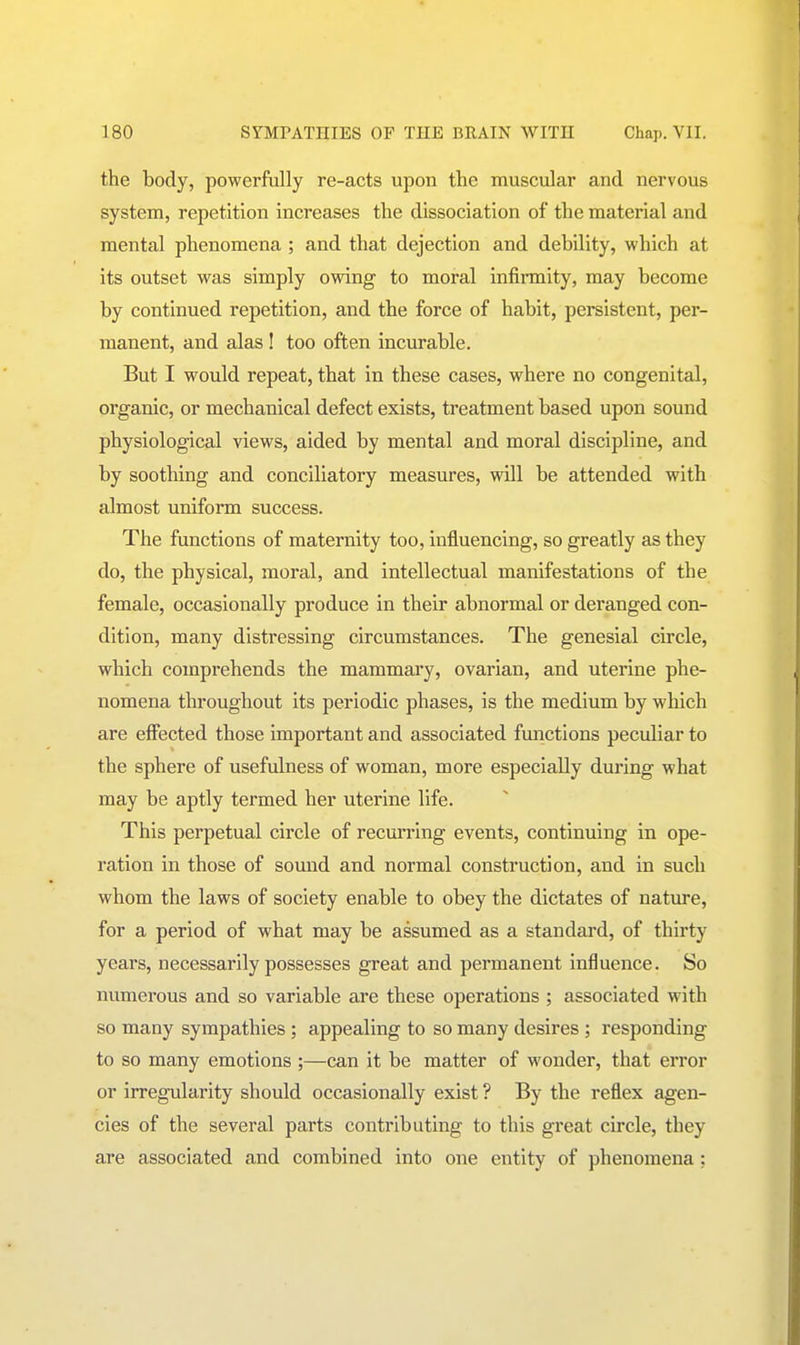 the body, powerfully re-acts upon the muscular and nervous system, repetition increases the dissociation of the material and mental phenomena; and that dejection and debility, which at its outset was simply owing to moral infirmity, may become by continued repetition, and the force of habit, persistent, per- manent, and alas ! too often incurable. But I would repeat, that in these cases, where no congenital, organic, or mechanical defect exists, treatment based upon sound physiological views, aided by mental and moral discipline, and by soothing and conciliatory measures, will be attended with almost uniform success. The functions of maternity too, influencing, so greatly as they do, the physical, moral, and intellectual manifestations of the female, occasionally produce In their abnormal or deranged con- dition, many distressing circumstances. The genesial circle, which comprehends the mammary, ovarian, and uterine phe- nomena throughout its periodic phases, is the medium by which are effected those important and associated functions peculiar to the sphere of usefulness of woman, more especially during what may be aptly termed her uterine life. This perpetual circle of recurring events, continuing in ope- ration in those of sound and normal construction, and in such whom the laws of society enable to obey the dictates of nature, for a period of what may be assumed as a standard, of thirty years, necessarily possesses great and permanent influence. So numerous and so variable are these operations ; associated with so many sympathies ; appealing to so many desires ; responding to so many emotions ;—can it be matter of wonder, that error or irregularity should occasionally exist ? By the reflex agen- cies of the several parts contributing to this great circle, they are associated and combined into one entity of phenomena :