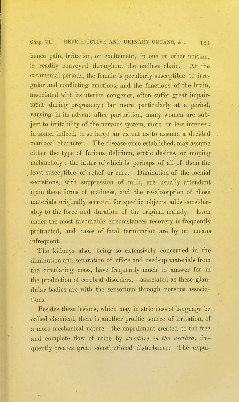 hence pain, irritation, or excitement, in one or other portion, is readily conveyed throughout the endless chain. At the catamenial periods, the female is peculiarly susceptible to irre- gular and conflicting emotions, and the functions of the brain, associated with its uterine congener, often suffer great impair- ment during pregnancy; but more particularly at a period, varying in its advent after parturition, many women are sub- ject to irritability of the nervous system, more or less intense : in some, indeed, to so large an extent as to assume a decided maniacal character. The disease once established, may assume either the type of furious delirium, erotic desires, or moping melancholy : the latter of which is perhaps of all of them the least susceptible of relief or cure. Diminution of the lochial secretions, with suppression of milk, are usually attendant upon these forms of madness, and the re-absorption of those materials originally secreted for specific objects adds consider- ably to the force and duration of the original malady. Even under the most favourable circumstances recovery is frequently protracted, and cases of fatal termination are by no means infrequent The kidneys also, being so extensively concerned in the diminution and separation of effete and used-up materials from the circulating mass, have frequently much to answer for in the production of cerebral disorders,—associated as these glan- dular bodies are with the sensorium through nervous associa- tions. Besides these lesions, which may in strictness of language be called chemical, there is another prolific source of irritation, of a more mechanical nature—the impediment created to the free and complete flow of urine by stricture in the urethra, fre- quently creates great constitutional disturbance. The expul-