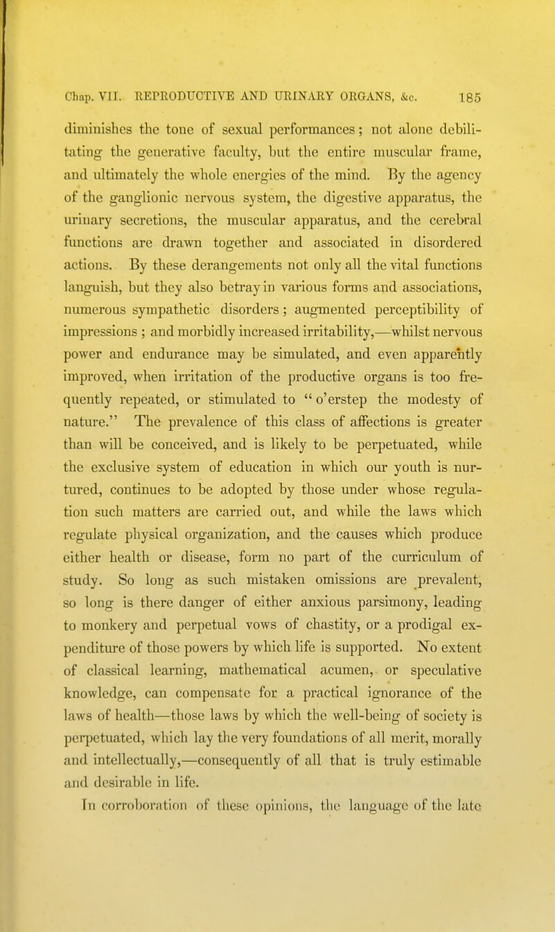 diminishes the tone of sexual performances; not alone debili- tating- the generative faculty, but the entire muscular frame, and ultimately the whole energies of the mind. By the agency of the ganglionic nervous system, the digestive apparatus, the urinary secretions, the muscular apparatus, and the cerebral functions are drawn together and associated in disordered actions. By these derangements not only all the vital functions languish, but they also betray in various forms and associations, numerous sympathetic disorders; augmented perceptibility of impressions ; and morbidly increased irritability,—whilst nervous power and endurance may be simulated, and even apparently improved, when irritation of the productive organs is too fre- quently repeated, or stimulated to  o'erstep the modesty of nature. The prevalence of this class of affections is greater than will be conceived, and is likely to be perpetuated, while the exclusive system of education in which our youth is nur- tured, continues to be adopted by those under whose regula- tion such matters are carried out, and while the laws which regulate physical organization, and the causes which produce either health or disease, form no part of the curriculum of study. So long as such mistaken omissions are prevalent, so long is there danger of either anxious parsimony, leading to monkery and perpetual vows of chastity, or a prodigal ex- penditure of those powers by which life is supported. No extent of classical learning, mathematical acumen, or speculative knowledge, can compensate for a practical ignorance of the laws of health—those laws by which the well-being of society is perpetuated, which lay the very foundations of all merit, morally and intellectually,—consequently of all that is truly estimable and desirable in life. In corroboration of these opinions, the language of the late