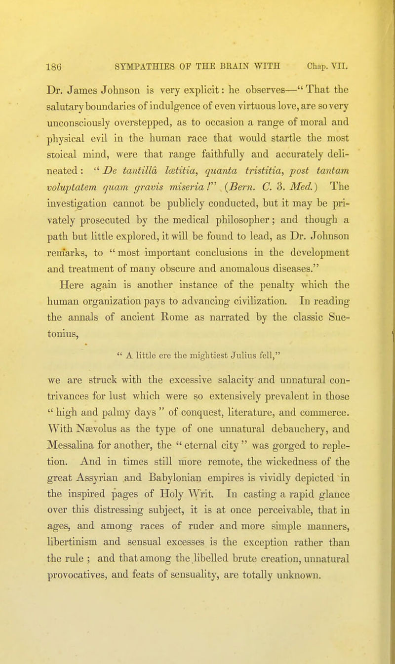 Dr. James Johnson is very explicit: he observes— That the salutary boundaries of indulgence of even virtuous love, are so very unconsciously overstepped, as to occasion a range of moral and physical evil in the human race that would startle the most stoical mind, were that range faithfully and accurately deli- neated : '' De tantilla Icetitia, quanta tristitia, post tantam voluptatem quam gravis miseria! {Bern. C. 2>. Med.) The investigation cannot be publicly conducted, but it may be pri- vately prosecuted by the medical philosopher; and though a path but little explored, it will be found to lead, as Dr. Johnson renfarks, to  most important conclusions in the development and treatment of many obscure and anomalous diseases. Here again is another instance of the penalty which the human organization pays to advancing civihzation. In reading the annals of ancient Rome as narrated by the classic Sue- tonius,  A little ere the mightiest Julius fell, we are struck with the excessive salacity and unnatural con- trivances for lust which were so extensively prevalent in those  high and palmy days  of conquest, literature, and commerce. With Nsevolus as the type of one unnatural debauchery, and Messalina for another, the  eternal city  was gorged to reple- tion. And in times still more remote, the wickedness of the great Assyrian and Babylonian empires is vividly depicted in the inspired pages of Holy Writ. In casting a rapid glance over this distressing subject, it is at once perceivable, that in ages, and among races of ruder and more simple manners, libertinism and sensual excesses is the exception I'ather than the rule ; and that among the .libelled brute creation, unnatural provocatives, and feats of sensuality, are totally unknown.