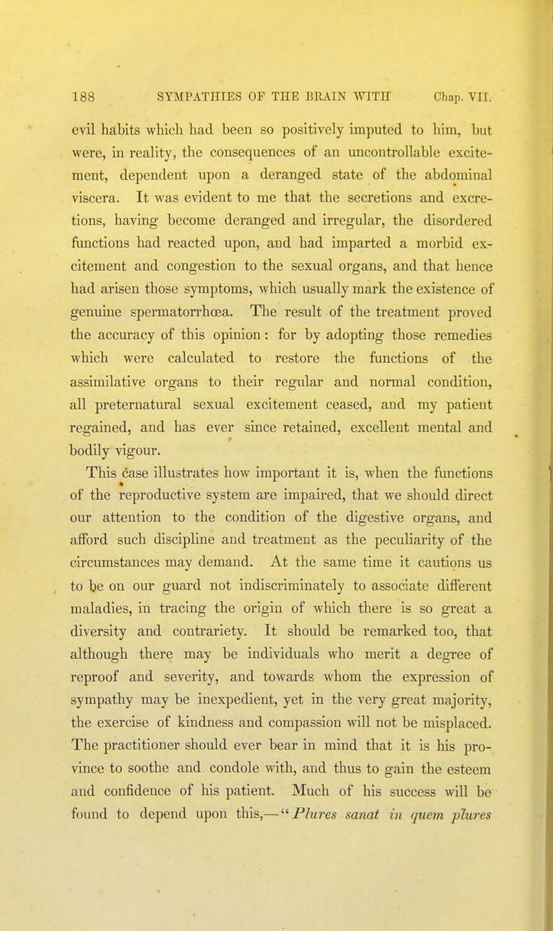 evil habits which had been so positively imputed to him, but were, in reality, the consequences of an uncontrollable excite- ment, dependent upon a deranged state of the abdominal viscera. It was evident to me that the secretions and excre- tions, having become deranged and irregular, the disordered functions had reacted upon, and had imparted a morbid ex- citement and congestion to the sexual organs, and that hence had arisen those symptoms, which usually mark the existence of genuine spermatorrhoea. The result of the treatment proved the accuracy of this opinion: for by adopting those remedies which were calculated to restore the functions of the assimilative organs to their regular and normal condition, all preternatm-al sexual excitement ceased, and my patient regained, and has ever since retained, excellent mental and bodily vigour. This case illustrates how important it is, when the functions « of the reproductive system are impaired, that we should direct our attention to the condition of the digestive organs, and aiFord such discipline and treatment as the peculiarity of the circumstances may demand. At the same time it cautions us to be on our guard not indiscriminately to associate different maladies, in tracing the origin of wliich there is so great a diversity and contrariety. It should be remarked too, that although there may be individuals who merit a degree of reproof and severity, and towards whom the expression of sympathy may be inexpedient, yet in the very great majority, the exercise of kindness and compassion will not be misplaced. The practitioner should ever bear in mind that it is his pro- vince to soothe and condole with, and thus to gain the esteem and confidence of his patient. Much of his success will be found to depend upon this,—Plures sanat in quern plures