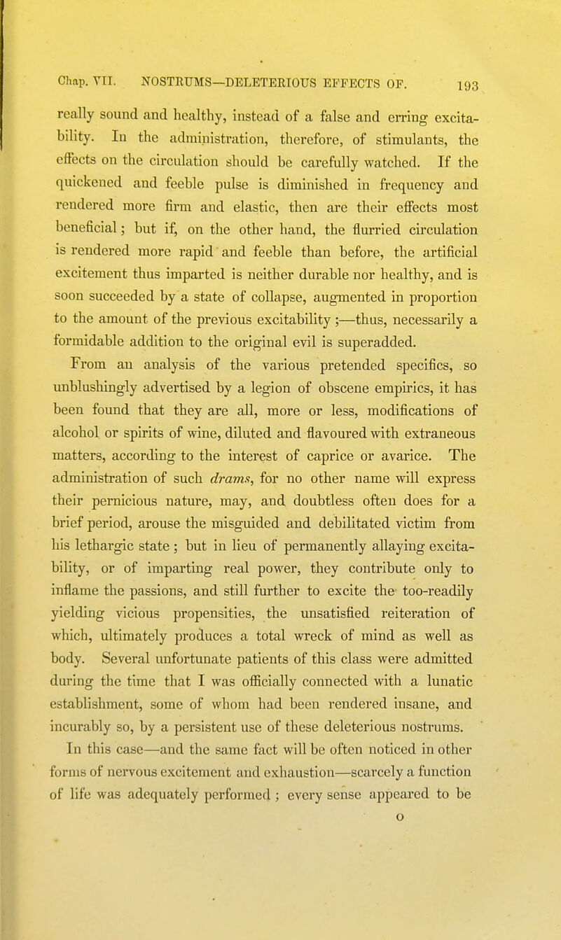 really sound and healthy, instead of a false and emng excita- bility. In the administration, therefore, of stimulants, the effects on the circulation should be carefully watched. If the quickened and feeble pulse is diminished in frequency and rendered more firm and elastic, then are their effects most beneficial; but if, on the other hand, the flurried circulation is rendered more rapid and feeble than before, the artificial excitement thus imparted is neither durable nor healthy, and is soon succeeded by a state of collapse, augmented in proportion to the amount of the previous excitability ;—thus, necessarily a formidable addition to the original evil is superadded. From an analysis of the various pretended specifics, so unblushingly advertised by a legion of obscene empirics, it has been found that they are all, more or less, modifications of alcohol or spirits of wine, diluted and flavoured with extraneous matters, according to the interest of caprice or avarice. The administration of such drams, for no other name will express their pernicious nature, may, and doubtless often does for a brief period, arouse the misguided and debilitated victim from his lethargic state ; but in lieu of permanently allaying excita- bility, or of imparting real power, they contribute only to inflame the passions, and still further to excite the too-readily yielding vicious propensities, the unsatisfied reiteration of which, ultimately produces a total wreck of mind as well as body. Several unfortunate patients of this class were admitted during the time that I was oflficially connected with a lunatic establishment, some of whom had been rendered insane, and incurably so, by a persistent use of these deleterious nostrums. In this case—and the same fact will be often noticed in other forms of nervous excitement and exhaustion—scarcely a function of life was adequately performed ; every sense appeared to be o