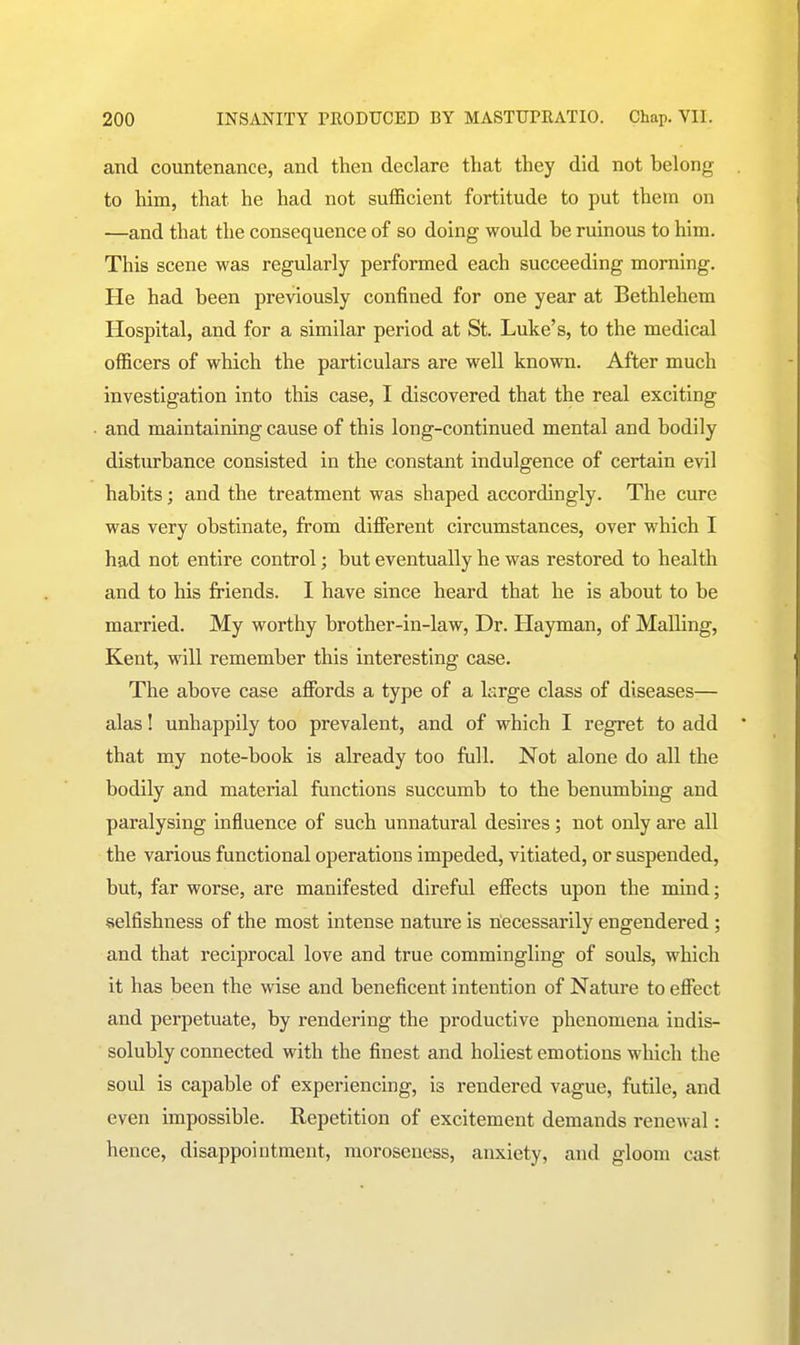 and countenance, and then declare that they did not belong to him, that he had not sufficient fortitude to put them on —and that the consequence of so doing would be ruinous to him. This scene was regularly performed each succeeding morning. He had been previously confined for one year at Bethlehem Hospital, and for a similar period at St. Luke's, to the medical officers of which the particulars are well known. After much investigation into this case, I discovered that the real exciting and maintaining cause of this long-continued mental and bodily disturbance consisted in the constant indulgence of certain evil habits; and the treatment was shaped accordingly. The cure was very obstinate, from different circumstances, over which I had not entire control; but eventually he was restored to health and to his friends. I have since heard that he is about to be married. My worthy brother-in-law. Dr. Hayman, of Mailing, Kent, will remember this interesting case. The above case affords a type of a large class of diseases— alas! unhappily too prevalent, and of which I regret to add that my note-book is already too full. Not alone do all the bodily and material functions succumb to the benumbing and paralysing influence of such unnatural desires; not only are all the various functional operations impeded, vitiated, or suspended, but, far worse, are manifested direful effects upon the mind; selfishness of the most intense nature is necessarily engendered; and that reciprocal love and true commingling of souls, which it has been the wise and beneficent intention of Nature to effect and perpetuate, by rendering the productive phenomena indis- solubly connected with the finest and holiest emotions which the soul is capable of experiencing, is rendered vague, futile, and even impossible. Repetition of excitement demands renewal: hence, disappointment, moroseuess, anxiety, and gloom cast