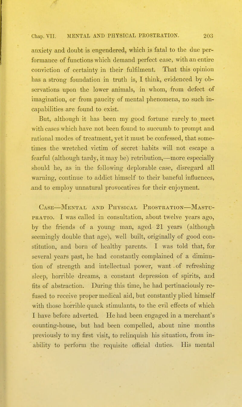 anxiety and doubt is engendered, which is fatal to the due per- formance of functions which demand perfect ease, with an entire conviction of certainty in their fulfilment. That this opinion has a strong foundation in truth is, I think, evidenced by ob- servations upon the lower animals, in whom, from defect of imagination, or from paucity of mental phenomena, no such in- capabilities are found to exist. But, although it has been my good fortune rarely to meet with cases which have not been found to succumb to prompt and rational modes of treatment, yet it must be confessed, that some- times the wretched victim of secret habits will not escape a fearful (although tardy, it may be) retribution,—^more especially should he, as in the following deplorable case, disregard all warning, continue to addict himself to their baneful influences, and to employ unnatural provocatives for their enjoyment. Case—Mental and Physical Prostration—Mastu- PRATio. I was called in consultation, about twelve years ago, by the friends of a young man, aged 21 years (although seemingly double that age), well built, originally of good con- stitution, and born of healthy parents. I was told that, for several years past, he had constantly complained of a diminu- tion of strength and intellectual power, want . of refreshing sleep, horrible dreams, a constant depression of spirits, and fits of abstraction. During this time, he had pertinaciously re- fused to receive proper medical aid, but constantly plied himself with those horrible quack stimulants, to the evil effects of which I have before adverted. He had been engaged in a merchant's counting-house, but had been compelled, about nine months previously to my first visit, to relinquish his situation, from in- ability to perform the requisite official duties. His mental