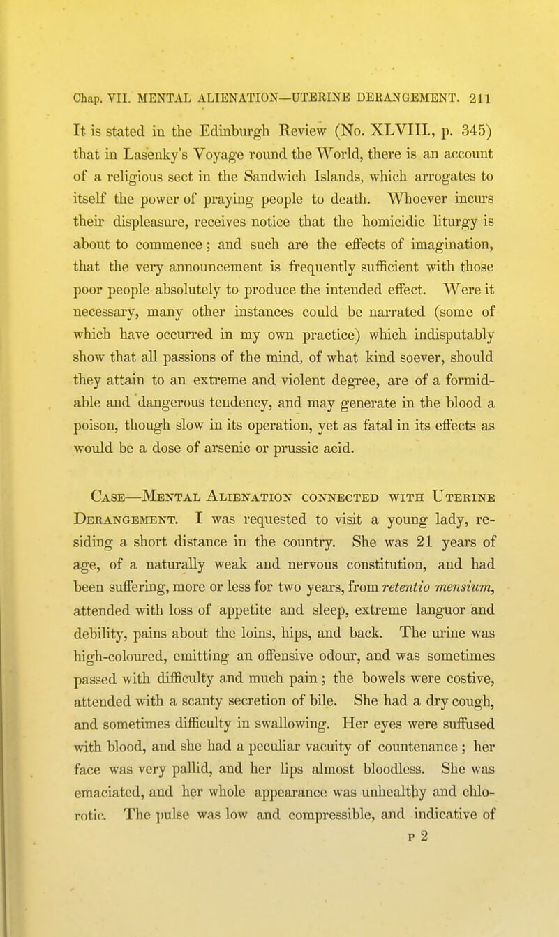 It is stated in the Edinburgh Review (No. XLVIII., p. 345) that in Lasenky's Voyage round the World, there is an account of a religious sect in the Sandwich Islands, which arrogates to itself the power of praying people to death. Whoever incurs their displeasure, receives notice that the homicidic liturgy is about to commence; and such are the effects of imagination, that the very announcement is frequently sufficient with those poor people absolutely to produce the intended effect. Were it necessary, many other instances could be narrated (some of which have occurred in my own practice) which indisputably show that all passions of the mind, of what kind soever, should they attain to an extreme and violent degi'ee, are of a formid- able and dangerous tendency, and may generate in the blood a poison, though slow in its operation, yet as fatal in its effects as would be a dose of arsenic or prussic acid. Case—Mental Alienation connected with Uterine Derangement. I was requested to visit a young lady, re- siding a short distance in the country. She was 21 years of age, of a naturally weak and nervous constitution, and had been suffering, more or less for two years, from retentio mensium, attended with loss of appetite and sleep, extreme languor and debility, pains about the loins, hips, and back. The urine was high-coloured, emitting an offensive odour, and was sometimes passed with difficulty and much pain; the bowels were costive, attended with a scanty secretion of bile. She had a dry cough, and sometimes difficulty in swallowing. Her eyes were suffused with blood, and she had a peculiar vacuity of countenance ; her face was very pallid, and her lips almost bloodless. She was emaciated, and her whole appearance was unhealthy and chlo- rotic. The \mhe was low and compressible, and indicative of p 2