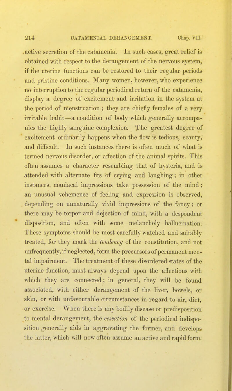 .active secretion of the catamenia. In such cases, great relief is obtained with respect to the derangement of the nervous system, if the uterine functions can be restored to their regular periods and pristine conditions. Many women, however, who experience no interruption to the regular periodical return of the catamenia, display a degree of excitement and irritation in the system at the period of menstruation; they are chiefly females of a very irritable habit—a condition of body which generally accompa- nies the highly sanguine complexion. The greatest degree of excitement ordinarily happens when the flow is tedious, scanty, and difficult. In such instances there is often much of what is termed nervous disorder, or afiection of the animal spirits. This often assumes a character resembling that of hysteria, and is attended with alternate fits of crying and laughing; in other instances, maniacal impressions take possession of the mind; an unusual vehemence of feeling and expression is observed, depending on unnaturally vivid impressions of the fancy; or there may be torpor and dejection of mind, with a despondent disposition, and often with some melancholy hallucination. These symptoms should be most carefully watched and suitably treated, for they mark the tendency of the constitution, and not unfrequently, if neglected, form the precursors of permanent men- tal impairment. The treatment of these disordered states of the uterine function, must always depend upon the affections with which they are connected; in general, they will be found associated, with either derangement of the liver, bowels, or skin, or with unfavourable circumstances in regard to air, diet, or exercise. When there is any bodily disease or predisposition to mental derangement, the cessation of the periodical indispo- sition generally aids in aggravating the former, and develops the latter, which will now often assume an active and rapid form.