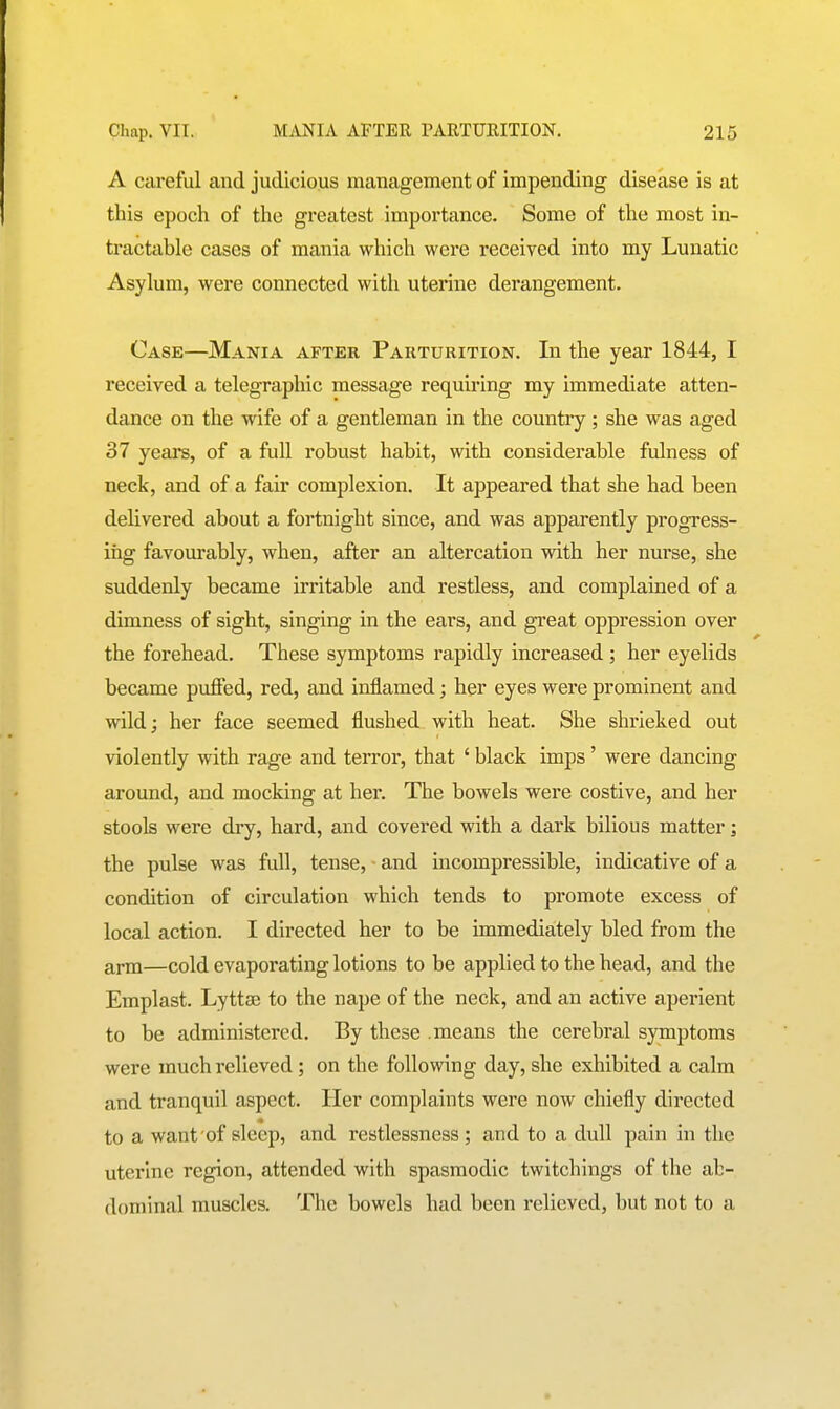 A careful and judicious management of impending disease is at this epoch of the greatest importance. Some of the most in- tractable cases of mania which were received into my Lunatic Asylum, were connected with uterine derangement. Case—Mania after Parturition. In the year 1844, I received a telegraphic message requiring my immediate atten- dance on the wife of a gentleman in the country ; she was aged 37 years, of a full robust habit, with considerable fulness of neck, and of a fair complexion. It appeared that she had been delivered about a fortnight since, and was apparently progress- ing favourably, when, after an altercation with her nurse, she suddenly became irritable and restless, and complained of a dimness of sight, singing in the ears, and great oppression over the forehead. These symptoms rapidly increased ; her eyelids became puffed, red, and inflamed; her eyes were prominent and wild; her face seemed flushed with heat. She shrieked out violently with rage and terror, that ' black imps' were dancing around, and mocking at her. The bowels were costive, and her stools were dry, hard, and covered with a dark bilious matter; the pulse was full, tense, • and incompressible, indicative of a condition of circulation which tends to promote excess of local action. I directed her to be immediately bled from the arm—cold evaporating lotions to be applied to the head, and the Emplast. Lyttse to the nape of the neck, and an active aperient to be administered. By these .means the cerebral symptoms were much relieved; on the following day, she exhibited a calm and tranquil aspect. Her complaints were now chiefly directed to a want of sleep, and restlessness ; and to a dull pain in the uterine region, attended with spasmodic twitchings of the ab- dominal muscles. The bowels had been relieved, but not to a