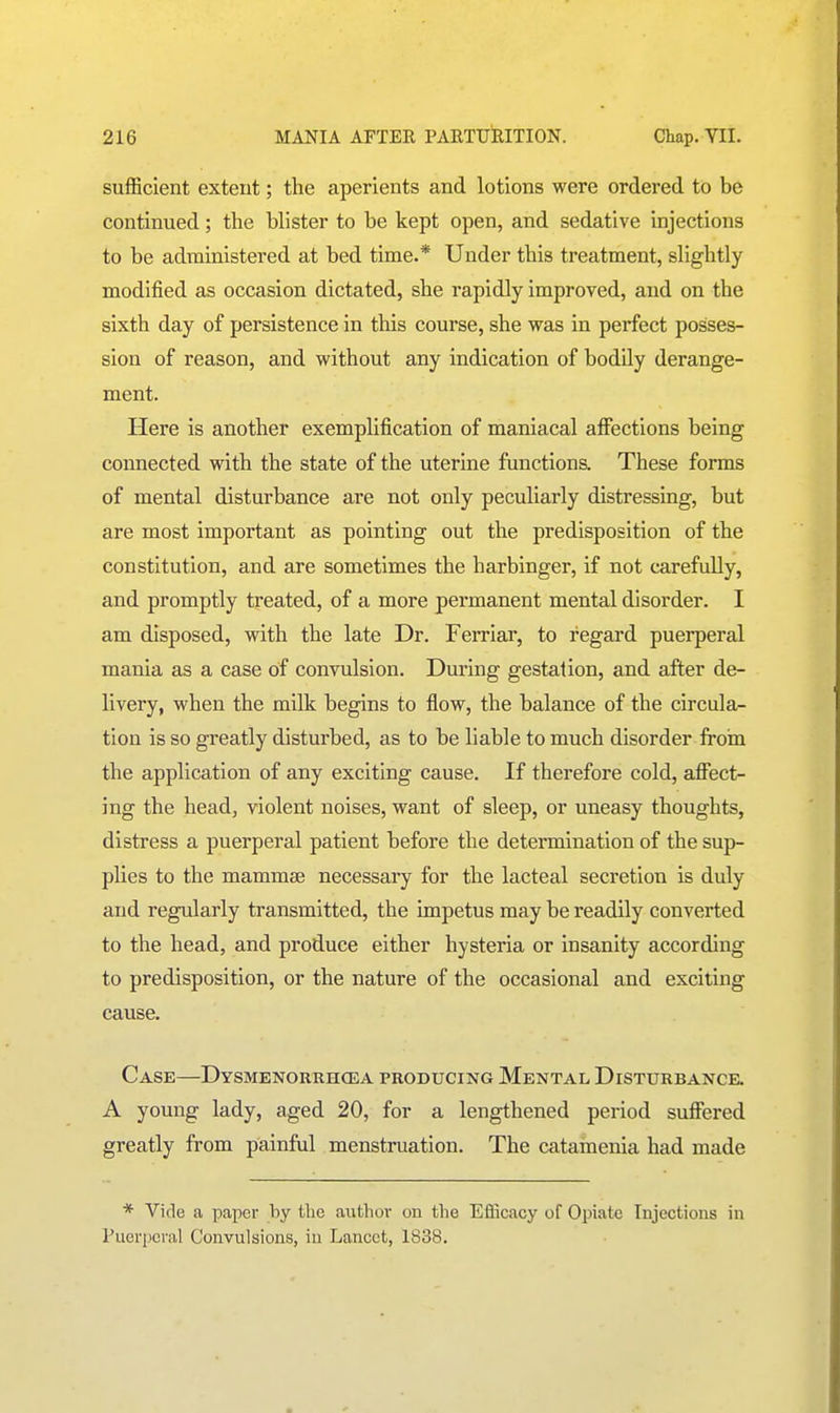 sufficient extent; the aperients and lotions were ordered to be continued; the blister to be kept open, and sedative injections to be administered at bed time.* Under this treatment, slightly modified as occasion dictated, she rapidly improved, and on the sixth day of persistence in this course, she was in perfect posses- sion of reason, and vi'ithout any indication of bodily derange- ment. Here is another exemplification of maniacal affections being connected with the state of the uterine functions These forms of mental disturbance are not only peculiarly distressing, but are most important as pointing out the predisposition of the constitution, and are sometimes the harbinger, if not carefully, and promptly treated, of a more permanent mental disorder. I am disposed, with the late Dr. Ferriar, to regard puerperal mania as a case of convulsion. During gestation, and after de- livery, when the milk begins to flow, the balance of the circula- tion is so greatly disturbed, as to be liable to much disorder from the application of any exciting cause. If therefore cold, afi'ect- ing the head, violent noises, want of sleep, or uneasy thoughts, distress a puerperal patient before the determination of the sup- plies to the mammse necessary for the lacteal secretion is duly and regularly transmitted, the impetus may be readily converted to the head, and produce either hysteria or insanity according to predisposition, or the nature of the occasional and exciting cause. Case—Dysmenorrhcea producing Mental Disturbanck A young lady, aged 20, for a lengthened period suffered greatly from painful menstruation. The catamenia had made * Vide a paper by tlie aiithov on the Eflicacy of Opiate Injections in Puerperal Convulsions, in Lancet, 1838.