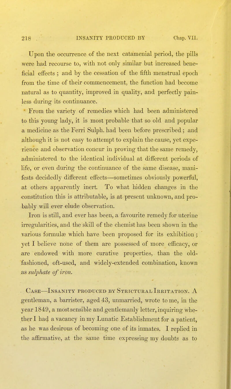 Upon the occurrence of the next catamenial period, the pills were had recourse to, with not only similar but increased bene- ficial effects ; and by the cessation of the fifth menstrual epoch from the time of their commencement, the function had become natm-al as to quantity, improved in quality, and perfectly pain- less during its continuance. • From the variety of remedies which had been administered to this young lady, it is most probable that so old and popular a medicine as the Ferri Sulph. had been before prescribed; and although it is not easy to atternpt to explain the cause, yet expe- rience and observation concur in proving that the same remedy, administered to the identical individual at different periods of life, or even during the continuance of the same disease, mani- fests decidedly different effects—sometimes obviously powerful, at others apparently inert. To what liidden changes in the constitution this is attributable, is at present unknown, and pro- bably wiU ever elude observation. Iron is still, and ever has been, a favourite remedy for uterine irregularities, and the skill of the chemist has been shown in the various formulae which have been proposed for its exhibition ; yet I believe none of them are possessed of more efficacy, or are endowed with more cm-ative properties, than the old- fashioned, oft-used, and widely-extended combination, known as sulphate of iron. Case—Insanity produced by Strictural Irritation. A gentleman, a barrister, aged 43, unmarried, wrote to me, in the year 1849, a most sensible and gentlemanly letter, inquiring whe- ther I ha4 a vacancy in my Lunatic Establishment for a patient, as he was desirous of becoming one of its inmates. I replied in the affirmative, at the same time expressing my doubts as to