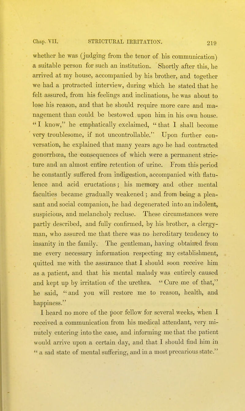 whether he was (judging ft-om the tenor of his communication) a suitable person for such an institution. Shortly after this, he arrived at my house, accompanied by his brother, and together we had a protracted interview, during which he stated that he felt assured, from his feelings and inchnations, he was about to lose his reason, and that he should require more care and ma- nagement than could be bestowed upon him in his own house.  I know, he emphatically exclaimed,  that I shall become very troublesome, if not uncontrollable. Upon further con- versation, he explained that many years ago he had contracted gonorrhoea, the consequences of which were a permanent stric- ture and an almost entire retention of urine. From this period he constantly suffered from indigestion, accompanied with flatu- lence and acid eructations; his memory and other mental faculties became gradually weakened ; and from being a plea- sant and social companion, he had degenerated into an indolent, suspicious, and melancholy recluse. These circumstances were partly described, and fully confirmed, by his brother, a clergy- man, who assured me that there was no hereditary tendency to insanity in the family. The gentleman, having obtained from me every necessary information respecting my establishment, quitted me with the assurance that 1 should soon receive him as a patient, and that his mental malady was entirely caused and kept up by irritation of the urethra. Cure me of that, he said,  and you will restore me to reason, health, and happiness. I heard no more of the poor fellow for several weeks, when I received a communication from his medical attendant, very mi- nutely entering into the case, and informing me that the patient would arrive upon a certain day, and that I should find him in  a sad state of mental suffering, and in a most precarious state.