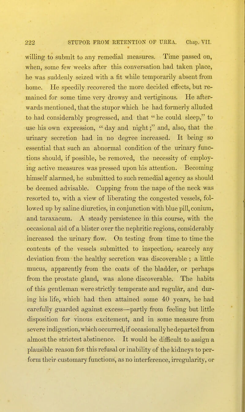 willing to submit to any remedial measures. Time passed on, when, some few weeks after this conversation had taken place, he was suddenly seized with a fit while temporarily absent from home. He speedily recovered the more decided effects, but re- mained for some time very drowsy and vertiginous. He after- wards mentioned, that the stupor which he had formerly alluded to had considerably progressed, and that  he could sleep, to use his own expression,  day and nightand, also, that the urinary secretion had in no degree increased. It being so essential that such an abnormal condition of the urinary func- tions should, if possible, be removed, the necessity of employ- ing active measures was pressed upon his attention. Becoming himself alarmed, he submitted to such remedial agency as should be deemed advisable. Cupping from the nape of the neck was resorted to, with a view of liberating the congested vessels, fol- lowed up by saline diuretics, in conjunction with blue pill, conium, and taraxacum. A steady persistence in this course, with the occasional aid of a blister over the nephritic regions, considerably increased the urinary flow. On testing from time to time the contents of the vessels submitted to inspection,- scarcely any deviation from the healthy secretion was discoverable ; a little mucus, apparently from the coats of the bladder, or perhaps from the prostate gland, was alone discoverable. The habits of this gentleman were strictly temperate and regular, and dur- ing his life, which had then attained some 40 years, he had carefully guarded against excess—partly from feehng but little disposition for vinous excitement, and in some measm-e from severe indigestion, which occurred, if occasionally he departed from almost the strictest abstinence. It would be difficult to assign a plausible reason for this refusal or inability of the kidneys to per- form their customary functions, as no interference, irregularity, or